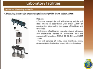 Laboratory facilities
4. Measuring the strength of concrete (detachment) ONYX-S with a set of ANKER
Laboratory of Building Materials
Purpose:
- Concrete strength the pull with shearing and the pull
steel wheels in accordance with GOST 22690 on
construction sites and in the survey of buildings and
structures
- Refinement of calibration characteristics of ultrasonic
and shock-pulse devices in accordance with the
procedural instructions NIIZhB IBC 62-2.01 and GOST
22690
- The test samples of rocks, cross members, cubes,
determination of adhesion, tear-out force of anchors
 