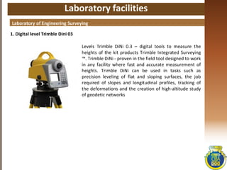 Laboratory facilities
1. Digital level Trimble Dini 03
Laboratory of Engineering Surveying
Levels Trimble DiNi 0.3 – digital tools to measure the
heights of the kit products Trimble Integrated Surveying
™. Trimble DiNi - proven in the field tool designed to work
in any facility where fast and accurate measurement of
heights. Trimble DiNi can be used in tasks such as
precision leveling of flat and sloping surfaces, the job
required of slopes and longitudinal profiles, tracking of
the deformations and the creation of high-altitude study
of geodetic networks
 