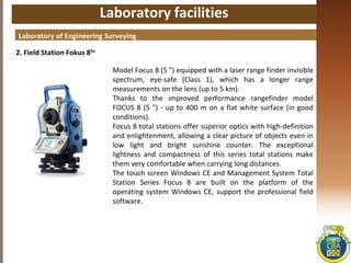 Laboratory facilities
2. Field Station Fokus 85s
Laboratory of Engineering Surveying
Model Focus 8 (5 ") equipped with a laser range finder invisible
spectrum, eye-safe (Class 1), which has a longer range
measurements on the lens (up to 5 km).
Thanks to the improved performance rangefinder model
FOCUS 8 (5 ") - up to 400 m on a flat white surface (in good
conditions).
Focus 8 total stations offer superior optics with high-definition
and enlightenment, allowing a clear picture of objects even in
low light and bright sunshine counter. The exceptional
lightness and compactness of this series total stations make
them very comfortable when carrying long distances.
The touch screen Windows CE and Management System Total
Station Series Focus 8 are built on the platform of the
operating system Windows CE, support the professional field
software.
 
