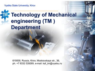 Vyatka State University, Kirov
Technology of Mechanical
engineering (TM )
Department
610000, Russia, Kirov, Moskovskaya str., 36,
ph. +7 8332 539269, e-mail: kaf_tm@vyatsu.ru
 