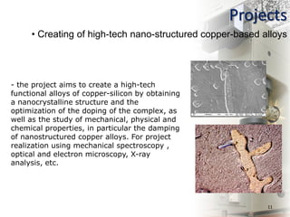 Projects
11
• Creating of high-tech nano-structured copper-based alloys
- the project aims to create a high-tech
functional alloys of copper-silicon by obtaining
a nanocrystalline structure and the
optimization of the doping of the complex, as
well as the study of mechanical, physical and
chemical properties, in particular the damping
of nanostructured copper alloys. For project
realization using mechanical spectroscopy ,
optical and electron microscopy, X-ray
analysis, etc.
 