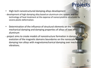 • High-tech nanostructured damping alloys development
- development of high-damping alloy based on aluminum-zinc system, and the
technology of heat treatment at the expense of nanocrystalline structures by
severe plastic deformation.
• Determination of the influence of structural elements on the nanoscale
mechanical damping and damping properties of alloys of iron, zinc-
aluminum
- project aims to create models of nanostructure formation in damping alloys,
evolution of the magnetic domains boundaries on the nanoscale level in
damping iron alloys with magnetomechanical damping over mechanical
vibrations.
12
Projects
 