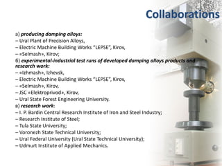 Collaborations
а) producing damping alloys:
– Ural Plant of Precision Alloys,
– Electric Machine Building Works “LEPSE”, Kirov,
– «Selmash», Kirov;
б) experimental-industrial test runs of developed damping alloys products and
research work:
– «Izhmash», Izhevsk,
– Electric Machine Building Works “LEPSE”, Kirov,
– «Selmash», Kirov,
– JSC «Elektroprivod», Kirov,
– Ural State Forest Engineering University.
в) research work:
– I. P. Bardin Central Research Institute of Iron and Steel Industry;
– Research Institute of Steel;
– Tula State University;
– Voronezh State Technical University;
– Ural Federal University (Ural State Technical University);
– Udmurt Institute of Applied Mechanics.
 
