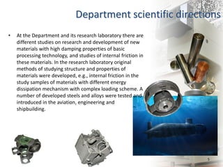 5
Department scientific directions
• At the Department and its research laboratory there are
different studies on research and development of new
materials with high damping properties of basic
processing technology, and studies of internal friction in
these materials. In the research laboratory original
methods of studying structure and properties of
materials were developed, e.g., internal friction in the
study samples of materials with different energy
dissipation mechanism with complex loading scheme. A
number of developed steels and alloys were tested and
introduced in the aviation, engineering and
shipbuilding.
 