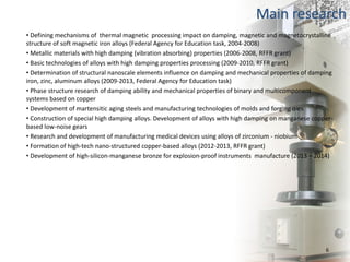 Main research
• Defining mechanisms of thermal magnetic processing impact on damping, magnetic and magnetocrystalline
structure of soft magnetic iron alloys (Federal Agency for Education task, 2004-2008)
• Metallic materials with high damping (vibration absorbing) properties (2006-2008, RFFR grant)
• Basic technologies of alloys with high damping properties processing (2009-2010, RFFR grant)
• Determination of structural nanoscale elements influence on damping and mechanical properties of damping
iron, zinc, aluminum alloys (2009-2013, Federal Agency for Education task)
• Phase structure research of damping ability and mechanical properties of binary and multicomponent
systems based on copper
• Development of martensitic aging steels and manufacturing technologies of molds and forging dies
• Construction of special high damping alloys. Development of alloys with high damping on manganese copper-
based low-noise gears
• Research and development of manufacturing medical devices using alloys of zirconium - niobium
• Formation of high-tech nano-structured copper-based alloys (2012-2013, RFFR grant)
• Development of high-silicon-manganese bronze for explosion-proof instruments manufacture (2013 – 2014)
6
 