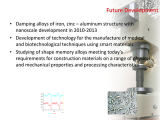 Future Development
• Damping alloys of iron, zinc – aluminum structure with
nanoscale development in 2010-2013
• Development of technology for the manufacture of medical
and biotechnological techniques using smart materials
• Studying of shape memory alloys meeting today's
requirements for construction materials on a range of physical
and mechanical properties and processing characteristics.
9
 