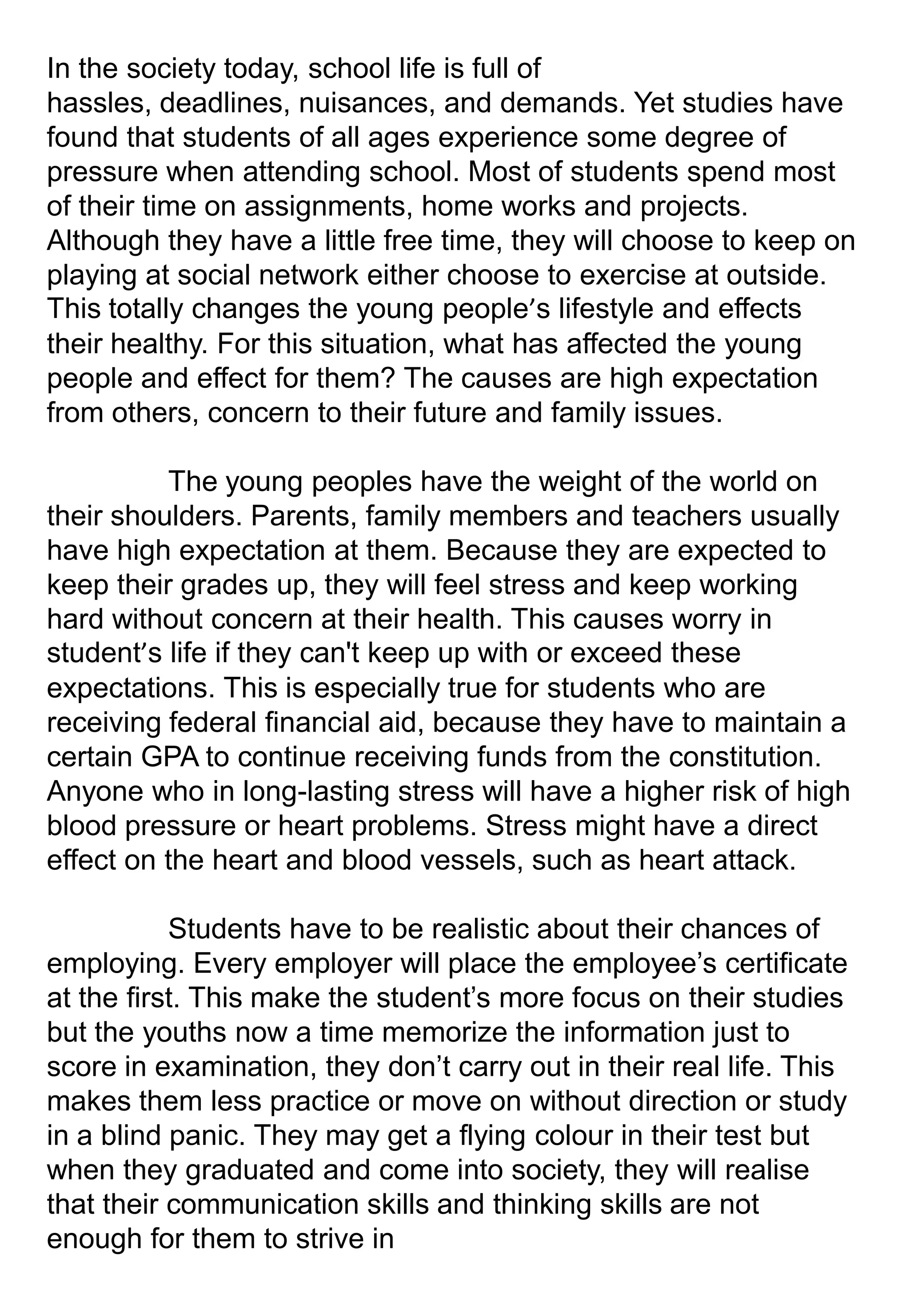 In the society today, school life is full of
hassles, deadlines, nuisances, and demands. Yet studies have
found that students of all ages experience some degree of
pressure when attending school. Most of students spend most
of their time on assignments, home works and projects.
Although they have a little free time, they will choose to keep on
playing at social network either choose to exercise at outside.
This totally changes the young people’s lifestyle and effects
their healthy. For this situation, what has affected the young
people and effect for them? The causes are high expectation
from others, concern to their future and family issues.
The young peoples have the weight of the world on
their shoulders. Parents, family members and teachers usually
have high expectation at them. Because they are expected to
keep their grades up, they will feel stress and keep working
hard without concern at their health. This causes worry in
student’s life if they can't keep up with or exceed these
expectations. This is especially true for students who are
receiving federal financial aid, because they have to maintain a
certain GPA to continue receiving funds from the constitution.
Anyone who in long-lasting stress will have a higher risk of high
blood pressure or heart problems. Stress might have a direct
effect on the heart and blood vessels, such as heart attack.
Students have to be realistic about their chances of
employing. Every employer will place the employee’s certificate
at the first. This make the student’s more focus on their studies
but the youths now a time memorize the information just to
score in examination, they don’t carry out in their real life. This
makes them less practice or move on without direction or study
in a blind panic. They may get a flying colour in their test but
when they graduated and come into society, they will realise
that their communication skills and thinking skills are not
enough for them to strive in
 