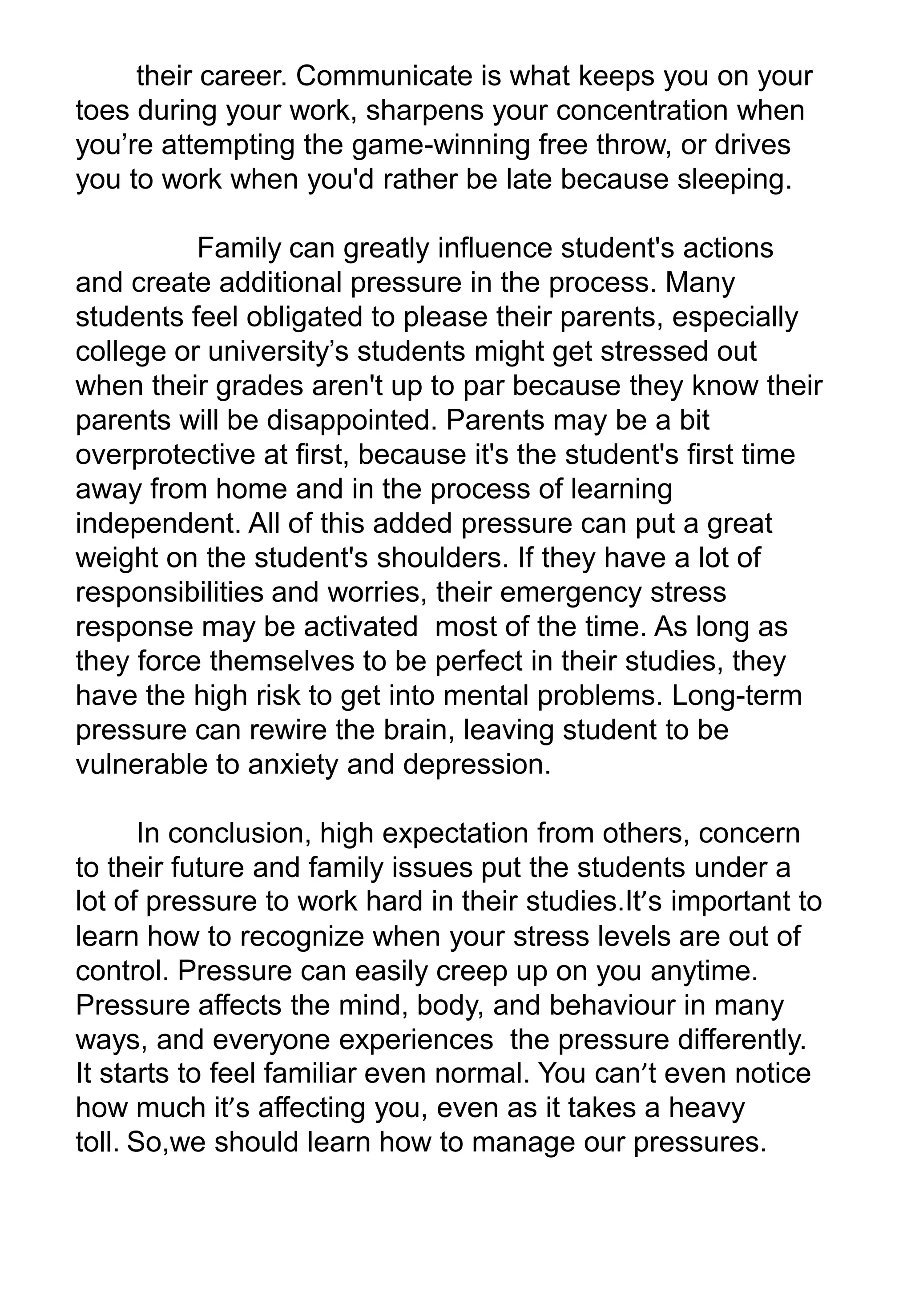 their career. Communicate is what keeps you on your
toes during your work, sharpens your concentration when
you’re attempting the game-winning free throw, or drives
you to work when you'd rather be late because sleeping.
Family can greatly influence student's actions
and create additional pressure in the process. Many
students feel obligated to please their parents, especially
college or university’s students might get stressed out
when their grades aren't up to par because they know their
parents will be disappointed. Parents may be a bit
overprotective at first, because it's the student's first time
away from home and in the process of learning
independent. All of this added pressure can put a great
weight on the student's shoulders. If they have a lot of
responsibilities and worries, their emergency stress
response may be activated most of the time. As long as
they force themselves to be perfect in their studies, they
have the high risk to get into mental problems. Long-term
pressure can rewire the brain, leaving student to be
vulnerable to anxiety and depression.
In conclusion, high expectation from others, concern
to their future and family issues put the students under a
lot of pressure to work hard in their studies.It’s important to
learn how to recognize when your stress levels are out of
control. Pressure can easily creep up on you anytime.
Pressure affects the mind, body, and behaviour in many
ways, and everyone experiences the pressure differently.
It starts to feel familiar even normal. You can’t even notice
how much it’s affecting you, even as it takes a heavy
toll. So,we should learn how to manage our pressures.
 