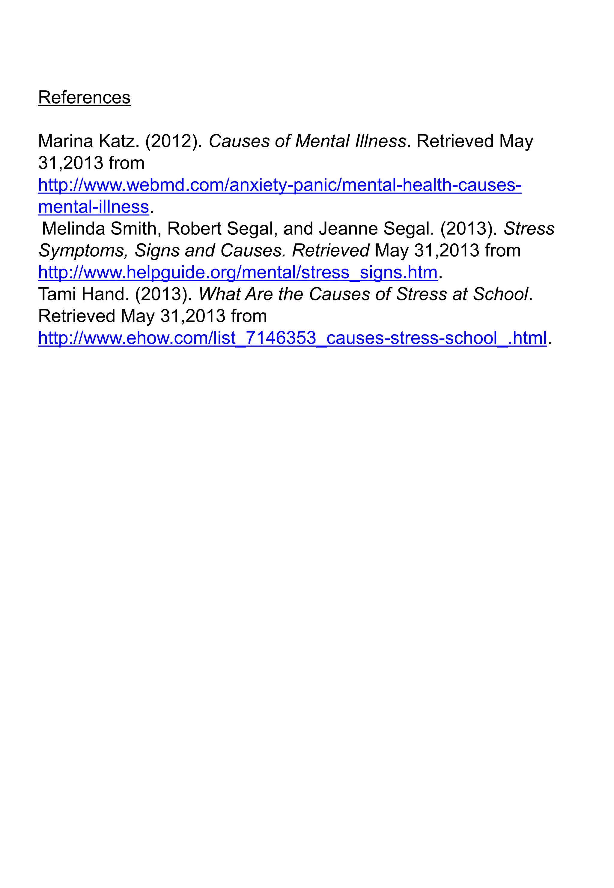 References
Marina Katz. (2012). Causes of Mental Illness. Retrieved May
31,2013 from
http://www.webmd.com/anxiety-panic/mental-health-causes-
mental-illness.
Melinda Smith, Robert Segal, and Jeanne Segal. (2013). Stress
Symptoms, Signs and Causes. Retrieved May 31,2013 from
http://www.helpguide.org/mental/stress_signs.htm.
Tami Hand. (2013). What Are the Causes of Stress at School.
Retrieved May 31,2013 from
http://www.ehow.com/list_7146353_causes-stress-school_.html.
 