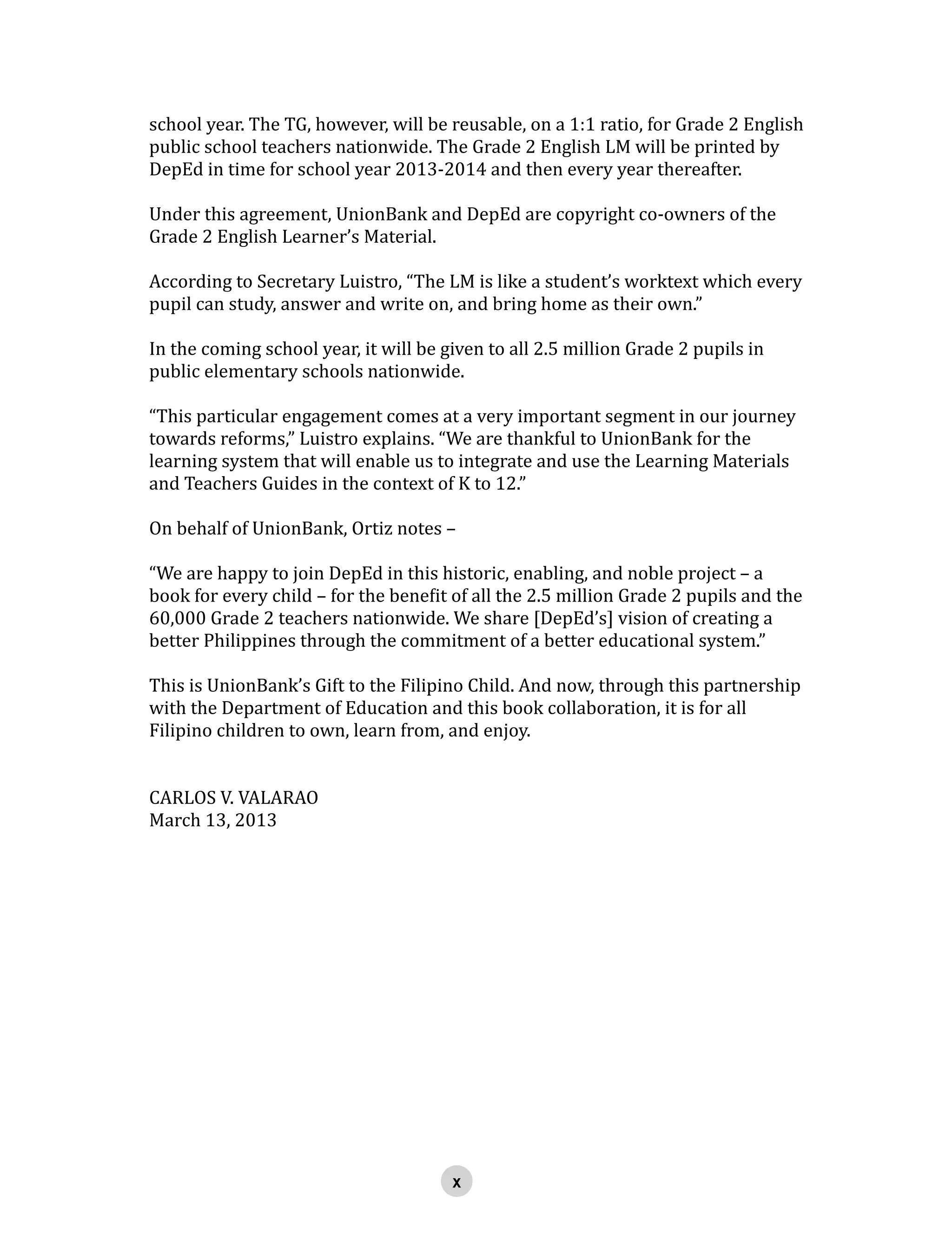 school year. The TG, however, will be reusable, on a 1:1 ratio, for Grade 2 English
public school teachers nationwide. The Grade 2 English LM will be printed by
DepEd in time for school year 2013-2014 and then every year thereafter.
Under this agreement, UnionBank and DepEd are copyright co-owners of the
Grade 2 English Learner’s Material.
According to Secretary Luistro, “The LM is like a student’s worktext which every
pupil can study, answer and write on, and bring home as their own.”
In the coming school year, it will be given to all 2.5 million Grade 2 pupils in
public elementary schools nationwide.
“This particular engagement comes at a very important segment in our journey
towards reforms,” Luistro explains. “We are thankful to UnionBank for the
learning system that will enable us to integrate and use the Learning Materials
and Teachers Guides in the context of K to 12.”
On behalf of UnionBank, Ortiz notes –
“We are happy to join DepEd in this historic, enabling, and noble project – a
book for every child – for the benefit of all the 2.5 million Grade 2 pupils and the
60,000 Grade 2 teachers nationwide. We share [DepEd’s] vision of creating a
better Philippines through the commitment of a better educational system.”
This is UnionBank’s Gift to the Filipino Child. And now, through this partnership
with the Department of Education and this book collaboration, it is for all
Filipino children to own, learn from, and enjoy.
CARLOS V. VALARAO
March 13, 2013
 