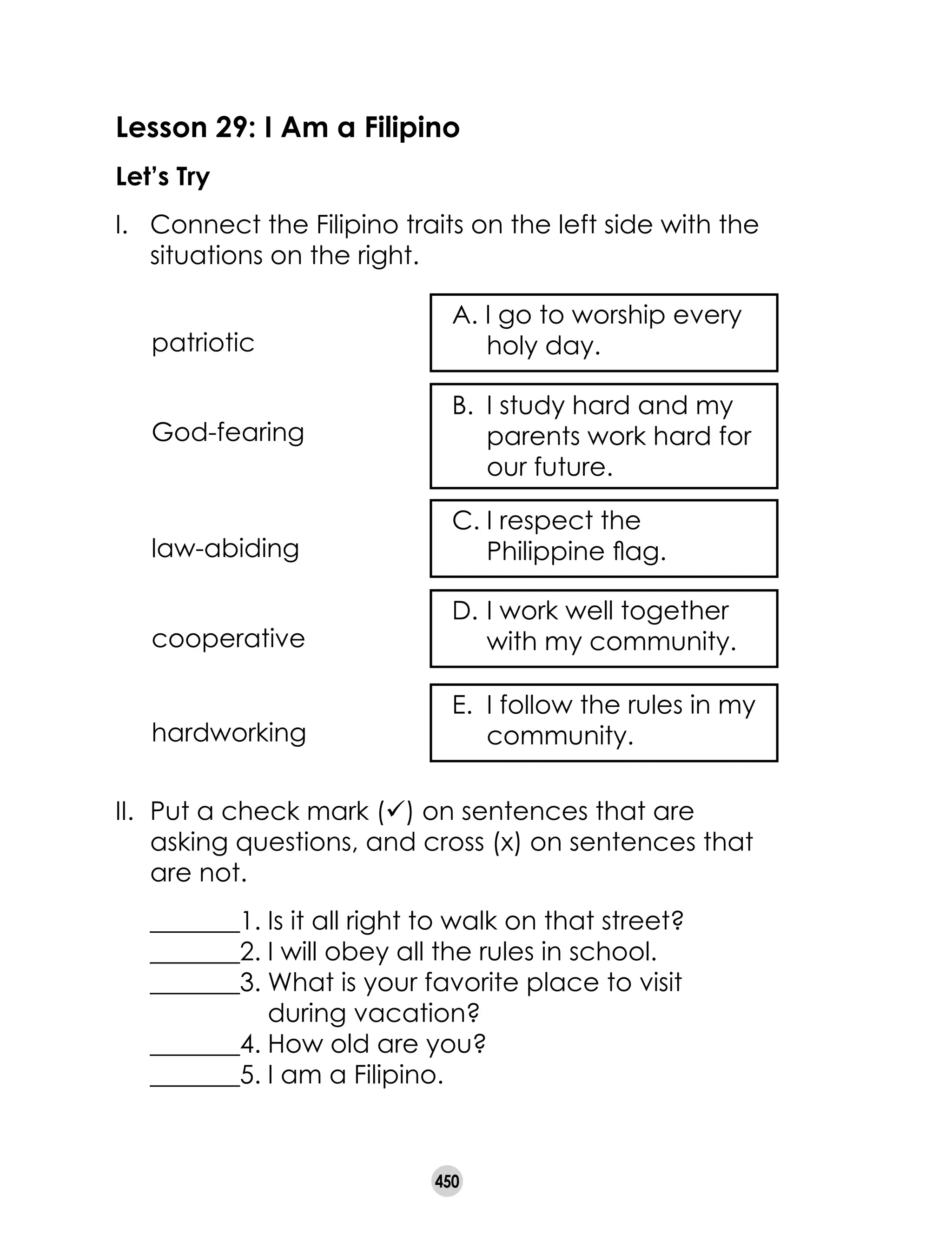 450
Lesson 29: I Am a Filipino
Let’s Try
I. 	 Connect the Filipino traits on the left side with the
situations on the right.  
II. 	Put a check mark (ü) on sentences that are
asking questions, and cross (x) on sentences that
are not.
	 _______1.	Is it all right to walk on that street?
	 _______2.	I will obey all the rules in school.
	 _______3.	What is your favorite place to visit 		 	
	 during vacation?
	 _______4.	How old are you?
	 _______5.	I am a Filipino.
A. I go to worship every
holy day.patriotic
B. 	I study hard and my
parents work hard for
our future.
God-fearing
C.	I respect the
Philippine flag.law-abiding
D. 	I work well together
with my community.cooperative
E. 	I follow the rules in my
community.hardworking
 