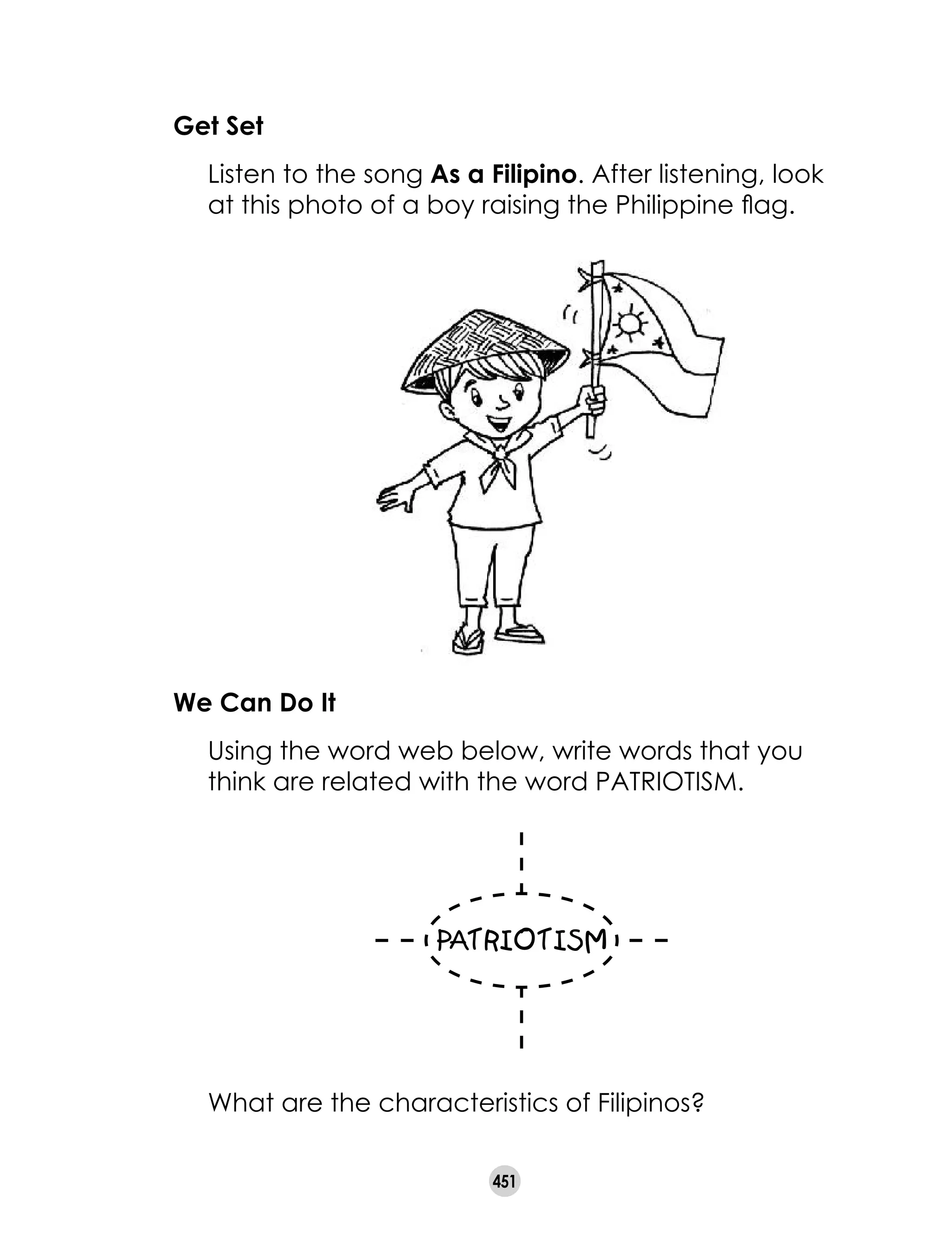451
	 What are the characteristics of Filipinos?
We Can Do It
	 Using the word web below, write words that you
think are related with the word PATRIOTISM.
Get Set
	 Listen to the song As a Filipino. After listening, look
at this photo of a boy raising the Philippine flag.
 
