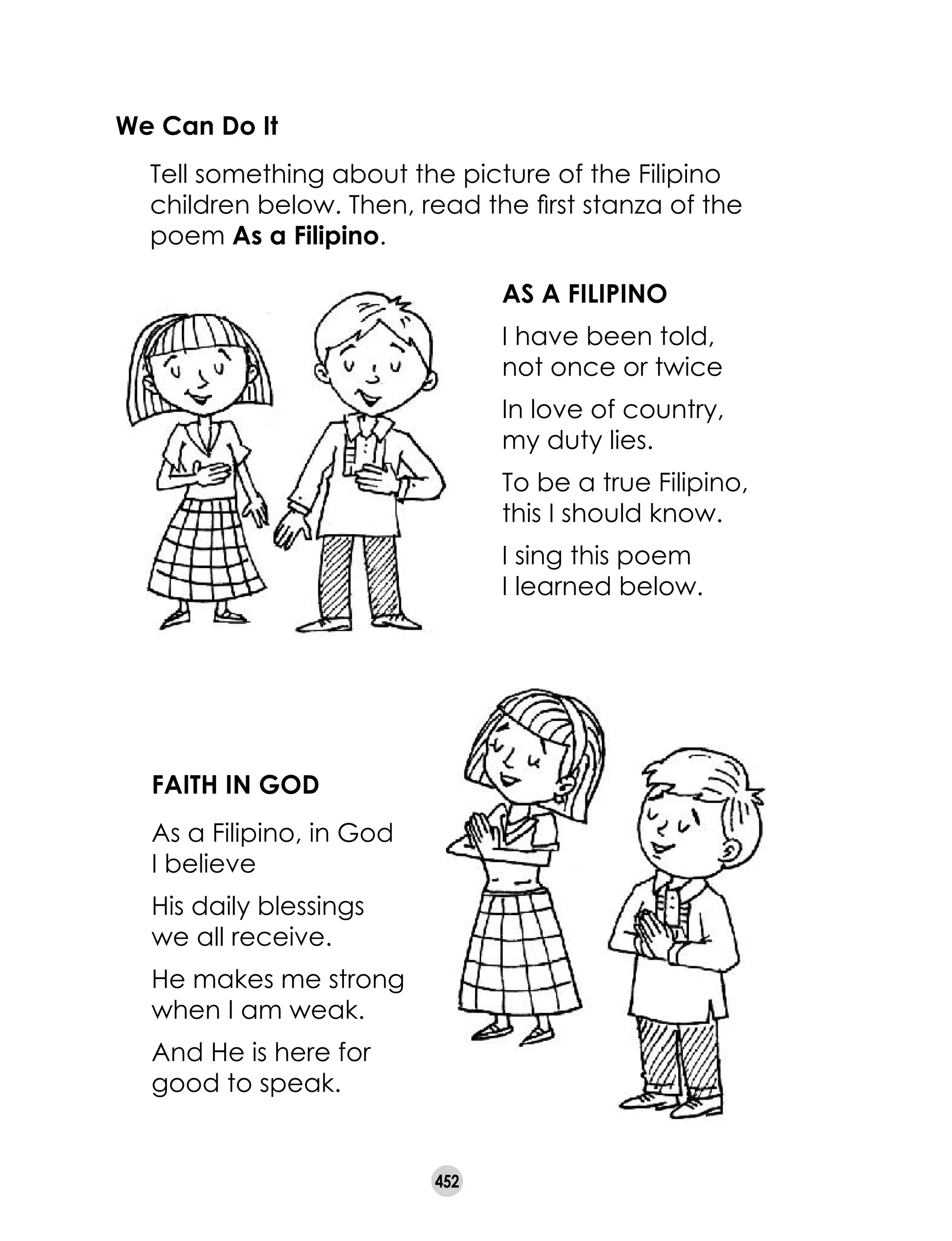 452
We Can Do It
	 Tell something about the picture of the Filipino
children below. Then, read the first stanza of the
poem As a Filipino.
AS A FILIPINO
I have been told,
not once or twice
In love of country, 	
my duty lies.
To be a true Filipino,
this I should know.
I sing this poem 	
I learned below.
FAITH IN GOD
As a Filipino, in God 	
I believe
His daily blessings 	
we all receive.
He makes me strong
when I am weak.
And He is here for
good to speak.
 