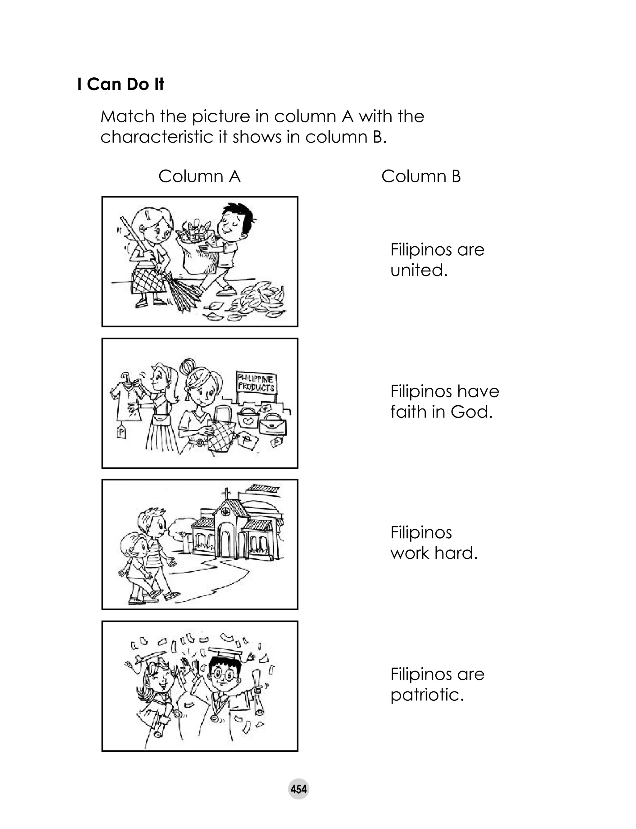 454
I Can Do It
	 Match the picture in column A with the
characteristic it shows in column B.
Filipinos are
united.
Filipinos have
faith in God.
Filipinos 	
work hard.
Filipinos are
patriotic.
Column A Column B
 