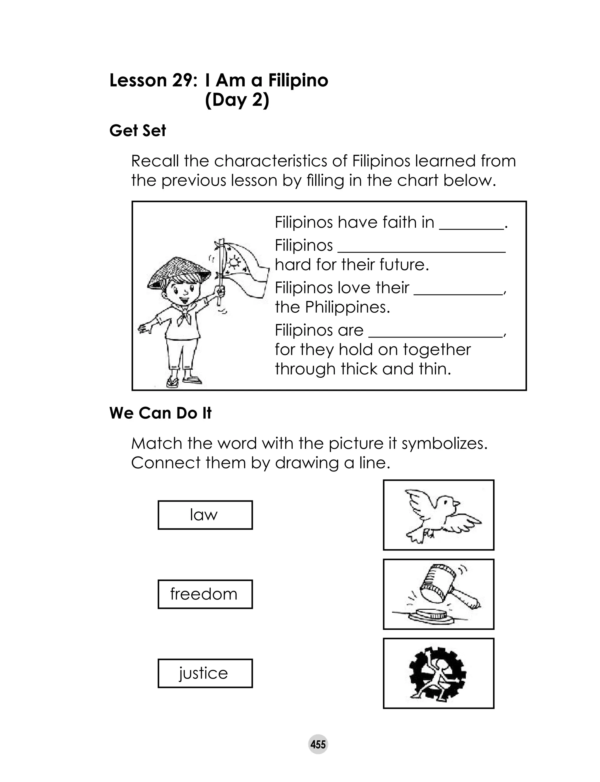 455
Lesson 29: 	I Am a Filipino
	 (Day 2)
Get Set
	 Recall the characteristics of Filipinos learned from
the previous lesson by filling in the chart below.
We Can Do It
	 Match the word with the picture it symbolizes.
Connect them by drawing a line.
law
Filipinos have faith in ________.
Filipinos _____________________
hard for their future.
Filipinos love their ___________,
the Philippines.
Filipinos are _________________, 	
for they hold on together
through thick and thin.
freedom
justice
 