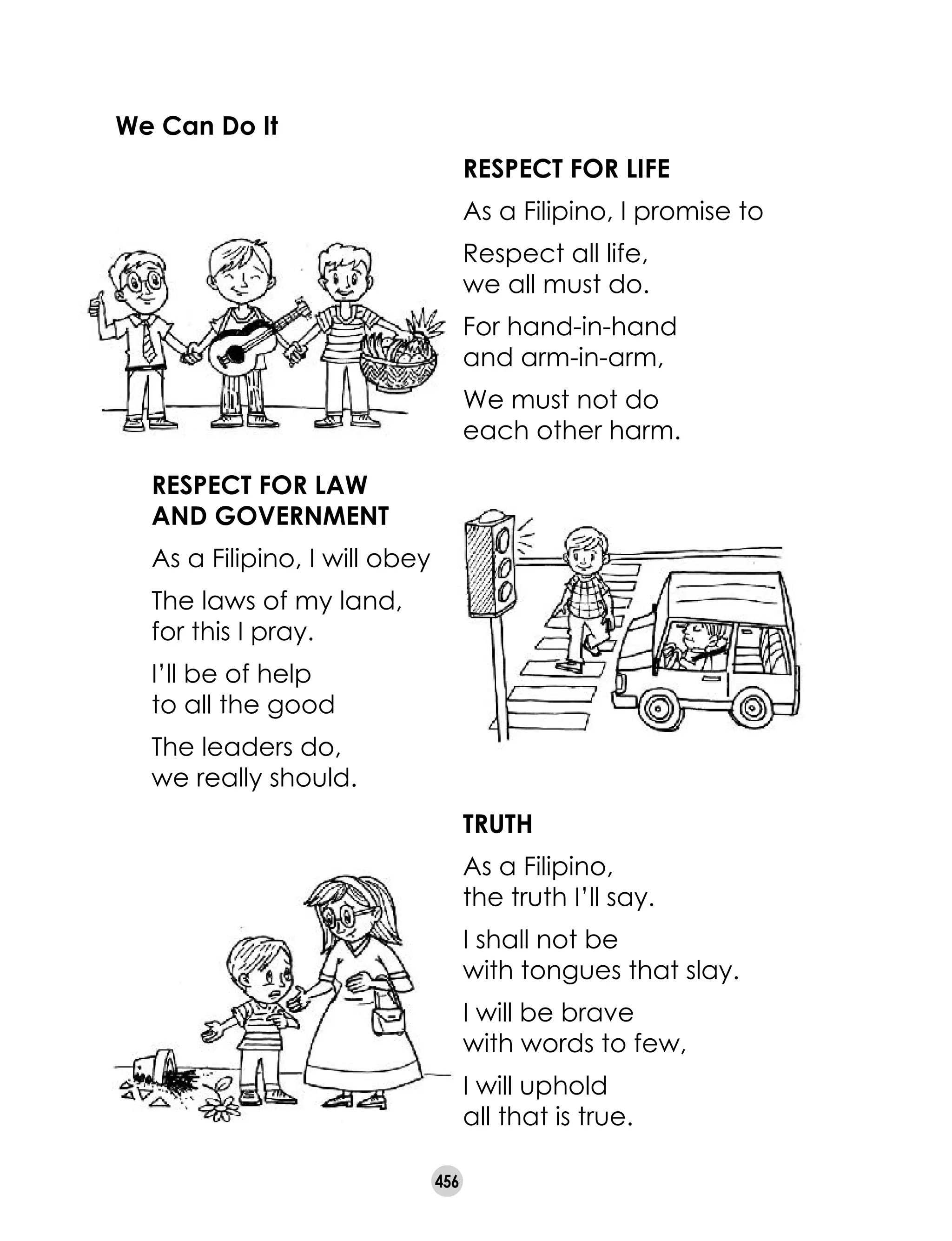 456
We Can Do It
RESPECT FOR LIFE
As a Filipino, I promise to
Respect all life, 	
we all must do.
For hand-in-hand 	
and arm-in-arm,
We must not do 	
each other harm.
RESPECT FOR LAW
AND GOVERNMENT
As a Filipino, I will obey
The laws of my land, 	
for this I pray.
I’ll be of help 	
to all the good
The leaders do, 	
we really should.
TRUTH
As a Filipino, 	
the truth I’ll say.
I shall not be 	
with tongues that slay.
I will be brave 	
with words to few,
I will uphold 	
all that is true.
 