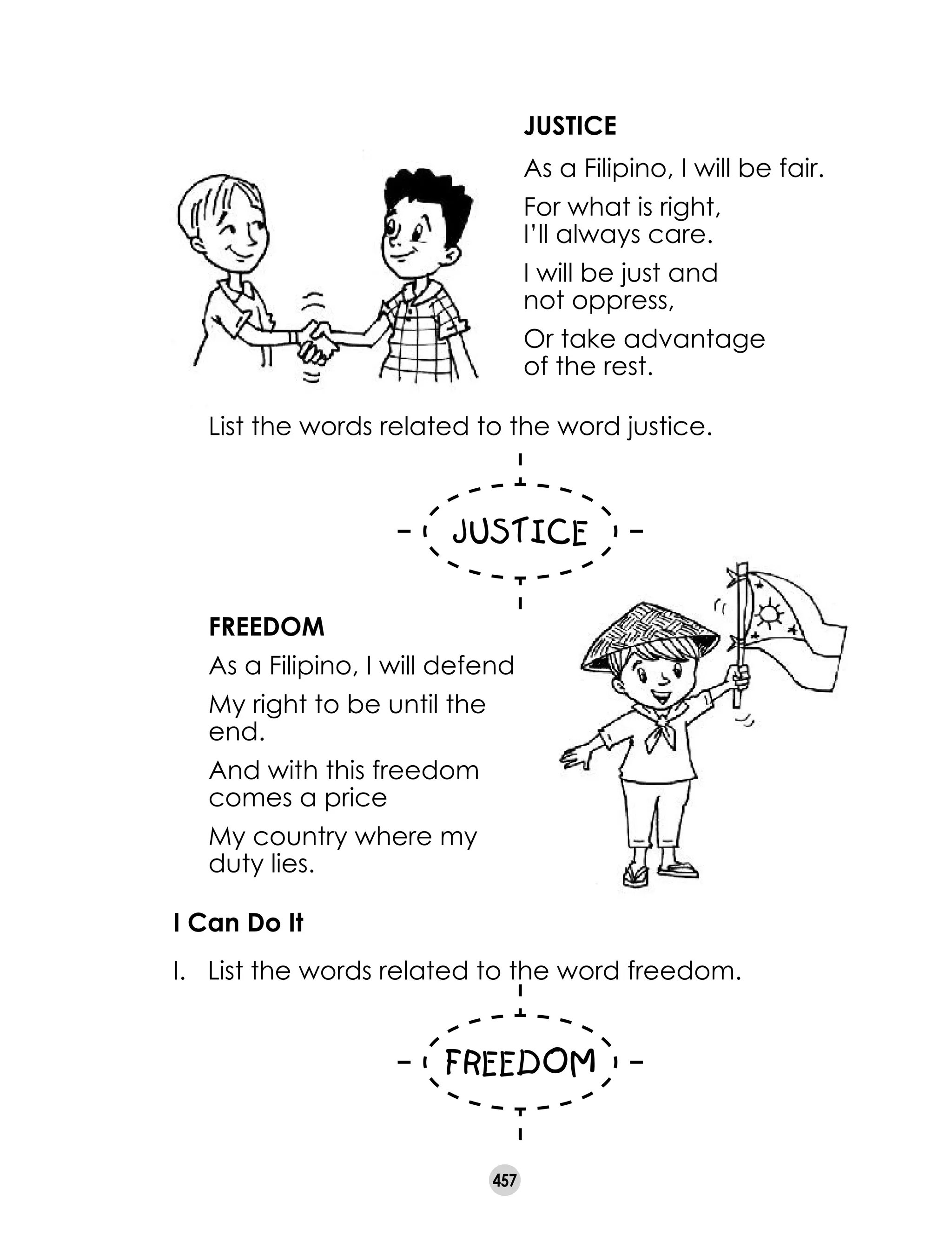 457
JUSTICE
As a Filipino, I will be fair.
For what is right, 	
I’ll always care.
I will be just and 	
not oppress,
Or take advantage 	
of the rest.
FREEDOM
As a Filipino, I will defend
My right to be until the
end.
And with this freedom
comes a price
My country where my
duty lies.
List the words related to the word justice.
I Can Do It
I. 	 List the words related to the word freedom.
 