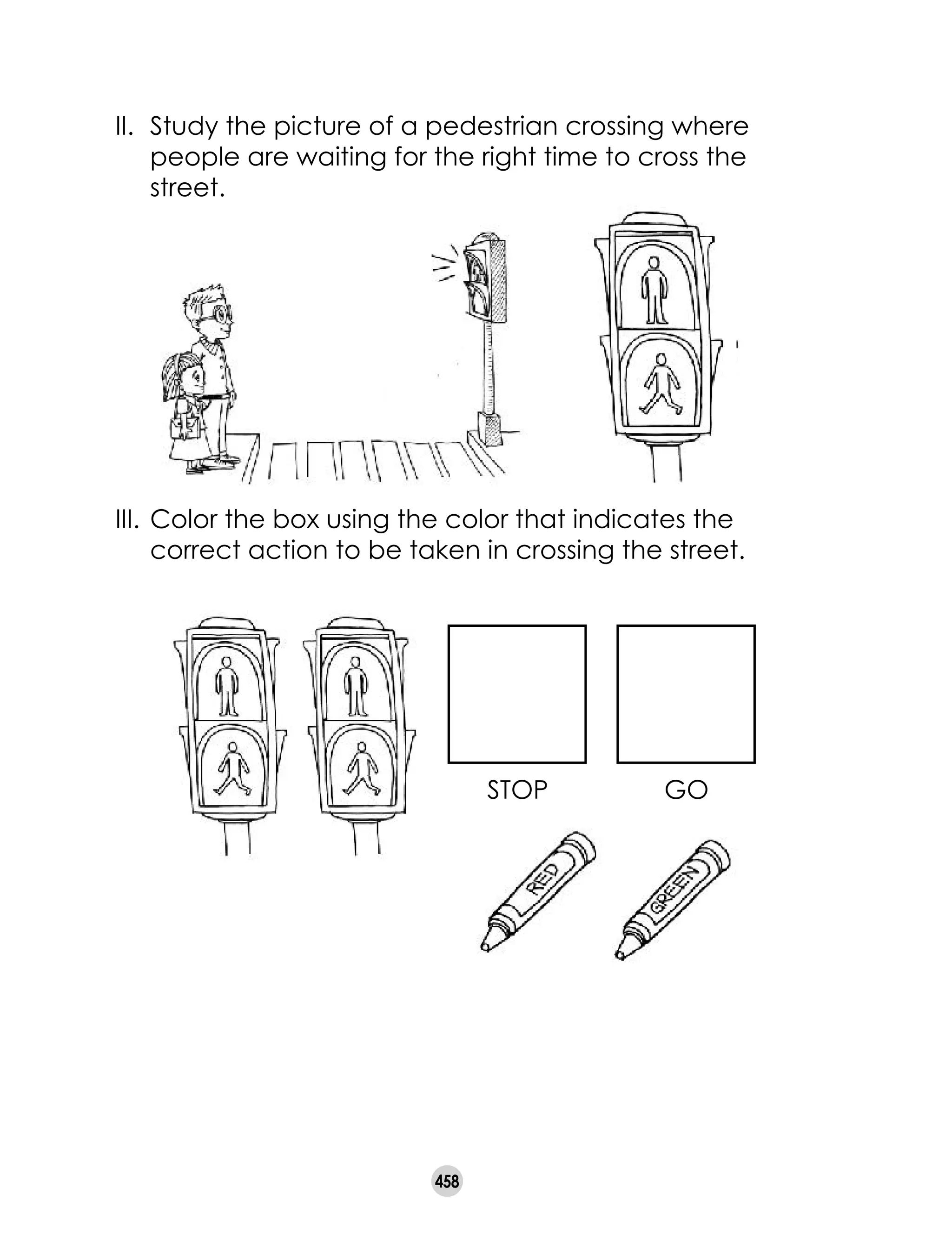 458
II. 	Study the picture of a pedestrian crossing where
people are waiting for the right time to cross the
street.
III. 	Color the box using the color that indicates the
correct action to be taken in crossing the street.
stop go
 