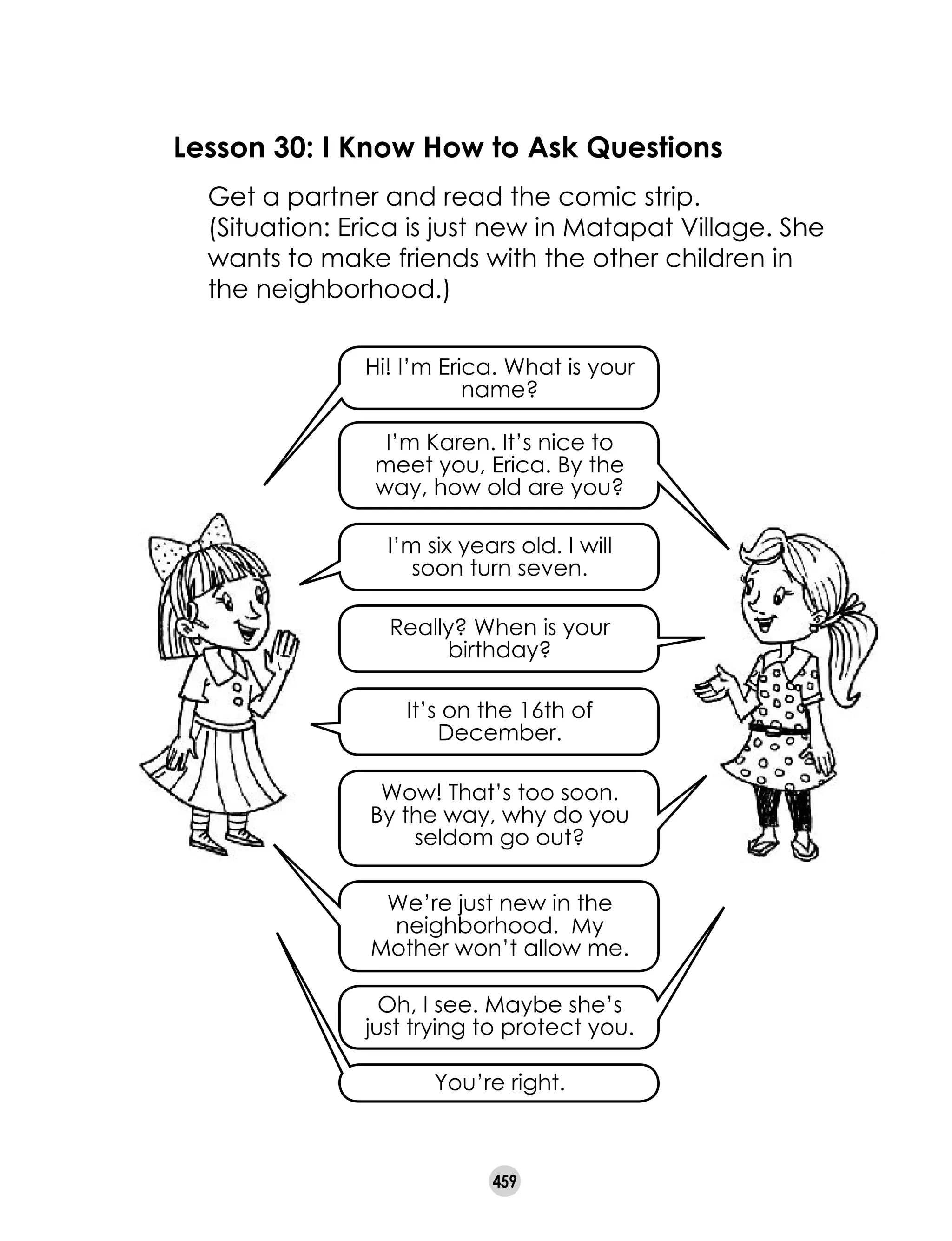 459
Lesson 30: I Know How to Ask Questions
	 Get a partner and read the comic strip.
	 (Situation: Erica is just new in Matapat Village. She
wants to make friends with the other children in
the neighborhood.)
Hi! I’m Erica. What is your
name?
I’m Karen. It’s nice to
meet you, Erica. By the
way, how old are you?
I’m six years old. I will 	
soon turn seven.
Really? When is your
birthday?
It’s on the 16th of
December.
Wow! That’s too soon.
By the way, why do you
seldom go out?
We’re just new in the
neighborhood.  My
Mother won’t allow me.
Oh, I see. Maybe she’s
just trying to protect you.
You’re right.
 