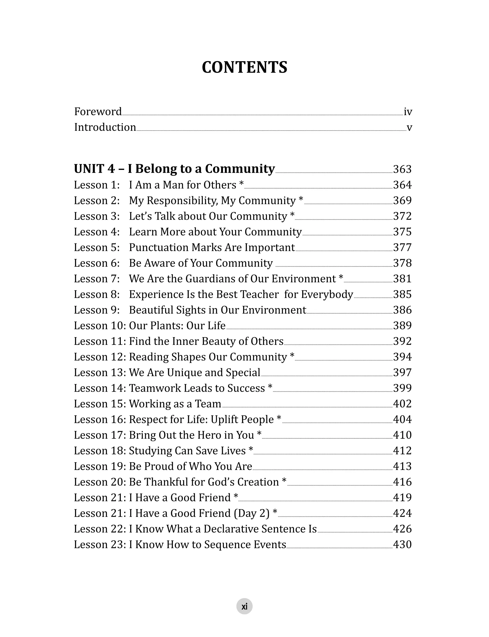 xi
CONTENTS
Foreword  .............................................................................................................................................................................................................................................................................................................................................iv
Introduction  ................................................................................................................................................................................................................................................................................................................................v  
UNIT  4  –  I  Belong  to  a  Community  ...........................................................................................................................................363
Lesson  1:     I  Am  a  Man  for  Others  *  ................................................................................................................................................................................364
Lesson  2:     My  Responsibility,  My  Community  *  .........................................................................................................369
Lesson  3:     Let’s  Talk  about  Our  Community  *....................................................................................................................372
Lesson  4:     Learn  More  about  Your  Community  ...........................................................................................................375
Lesson  5:     Punctuation  Marks  Are  Important  ...................................................................................................................377
Lesson  6:     Be  Aware  of  Your  Community  ...........................................................................................................................................378  
Lesson  7:     We  Are  the  Guardians  of  Our  Environment  *  ..........................................................381
Lesson  8:     Experience  Is  the  Best  Teacher    for  Everybody  ..............................................385
Lesson  9:     Beautiful  Sights  in  Our  Environment  ......................................................................................................386  
Lesson  10:  Our  Plants:  Our  Life  .....................................................................................................................................................................................................389
Lesson  11:  Find  the  Inner  Beauty  of  Others  .................................................................................................................................392
Lesson  12:  Reading  Shapes  Our  Community  *  ....................................................................................................................394
Lesson  13:  We  Are  Unique  and  Special  ............................................................................................................................................................397
Lesson  14:  Teamwork  Leads  to  Success  *  ..............................................................................................................................................399
Lesson  15:  Working  as  a  Team  ..........................................................................................................................................................................................................402
Lesson  16:  Respect  for  Life:  Uplift  People  *  ...................................................................................................................................404
Lesson  17:  Bring  Out  the  Hero  in  You  *  ...........................................................................................................................................................410  
Lesson  18:  Studying  Can  Save  Lives  *  .....................................................................................................................................................................412
Lesson  19:  Be  Proud  of  Who  You  Are  ......................................................................................................................................................................413
Lesson  20:  Be  Thankful  for  God’s  Creation  *  .............................................................................................................................416
Lesson  21:  I  Have  a  Good  Friend  *.......................................................................................................................................................................................419
Lesson  21:  I  Have  a  Good  Friend  (Day  2)  *  ........................................................................................................................................424
Lesson  22:  I  Know  What  a  Declarative  Sentence  Is  .........................................................................................426  
Lesson  23:  I  Know  How  to  Sequence  Events  ..............................................................................................................................430
 