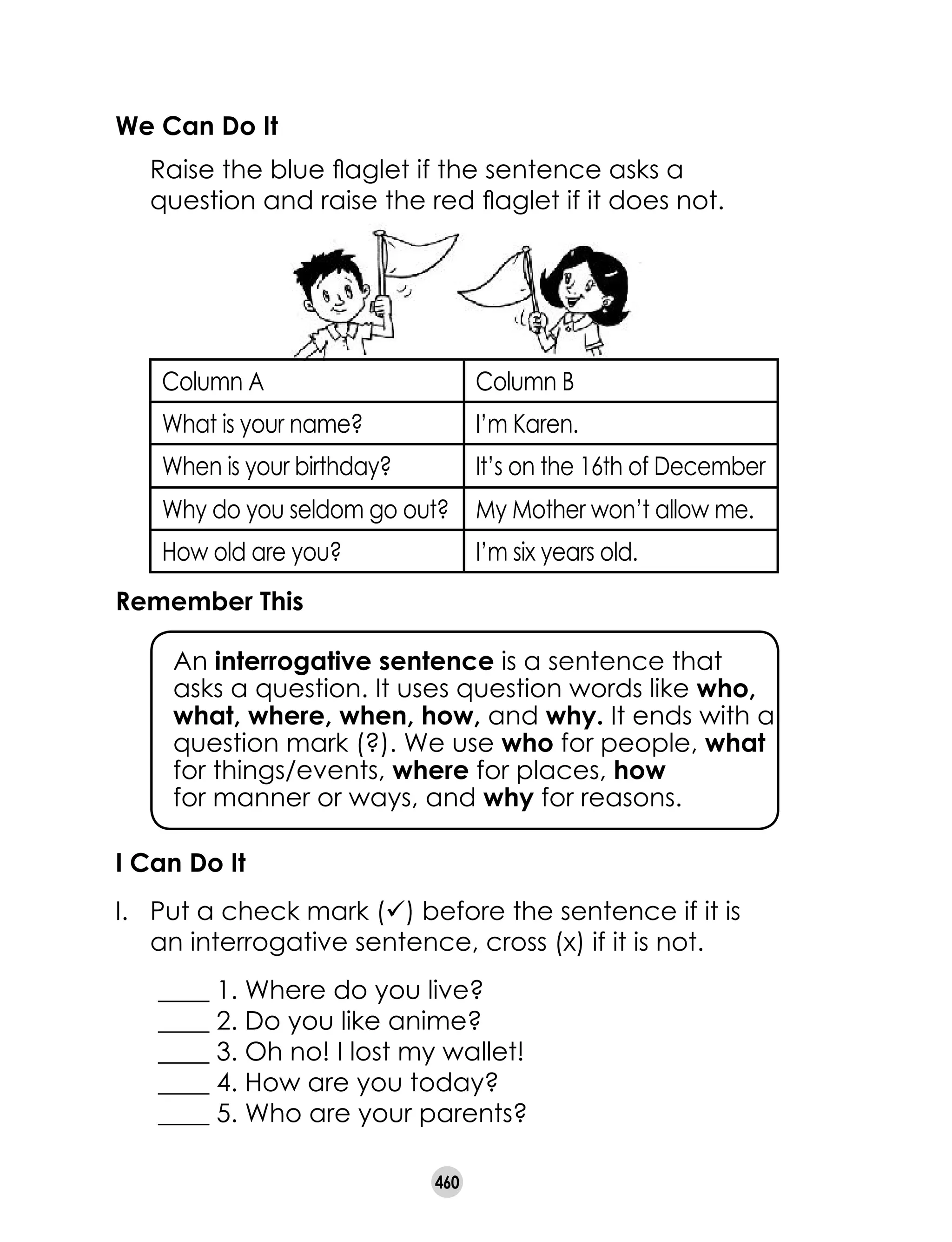 460
We Can Do It
	 Raise the blue flaglet if the sentence asks a
question and raise the red flaglet if it does not.
Remember This
  	 An interrogative sentence is a sentence that
asks a question. It uses question words like who,
what, where, when, how, and why. It ends with a
question mark (?). We use who for people, what
for things/events, where for places, how 	
for manner or ways, and why for reasons.
Column A Column B
What is your name? I’m Karen.
When is your birthday? It’s on the 16th of December
Why do you seldom go out? My Mother won’t allow me.
How old are you? I’m six years old.
I Can Do It
I.	 Put a check mark (ü) before the sentence if it is
an interrogative sentence, cross (x) if it is not.
      ____ 1. Where do you live?
      ____ 2. Do you like anime?
      ____ 3. Oh no! I lost my wallet!
      ____ 4. How are you today?
      ____ 5. Who are your parents?
 