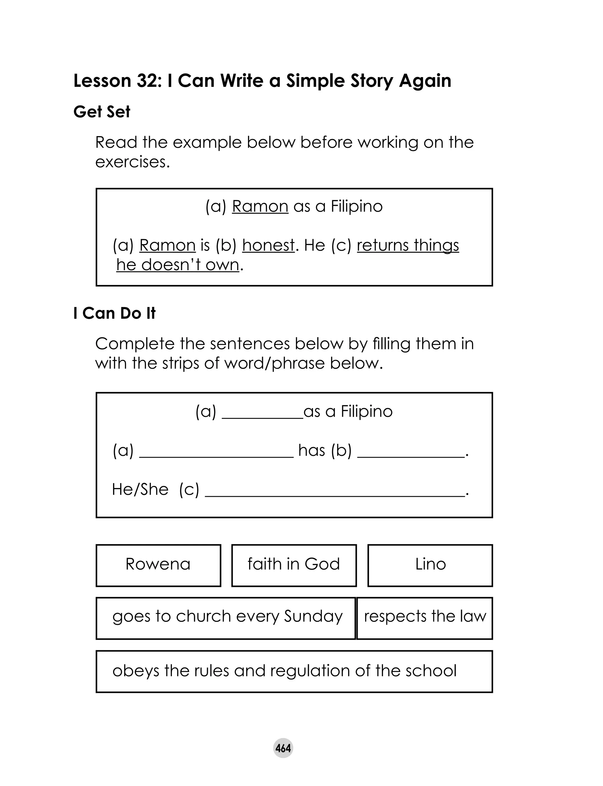 464
Lesson 32: I Can Write a Simple Story Again
Get Set
	 Read the example below before working on the
exercises.
(a) Ramon as a Filipino
(a) Ramon is (b) honest. He (c) returns things   
he doesn’t own.
I Can Do It
	 Complete the sentences below by filling them in
with the strips of word/phrase below.
(a) __________as a Filipino
(a) ___________________ has (b) ______________.
He/She  (c) ________________________________.
obeys the rules and regulation of the school
goes to church every Sunday respects the law
Rowena faith in God Lino
 