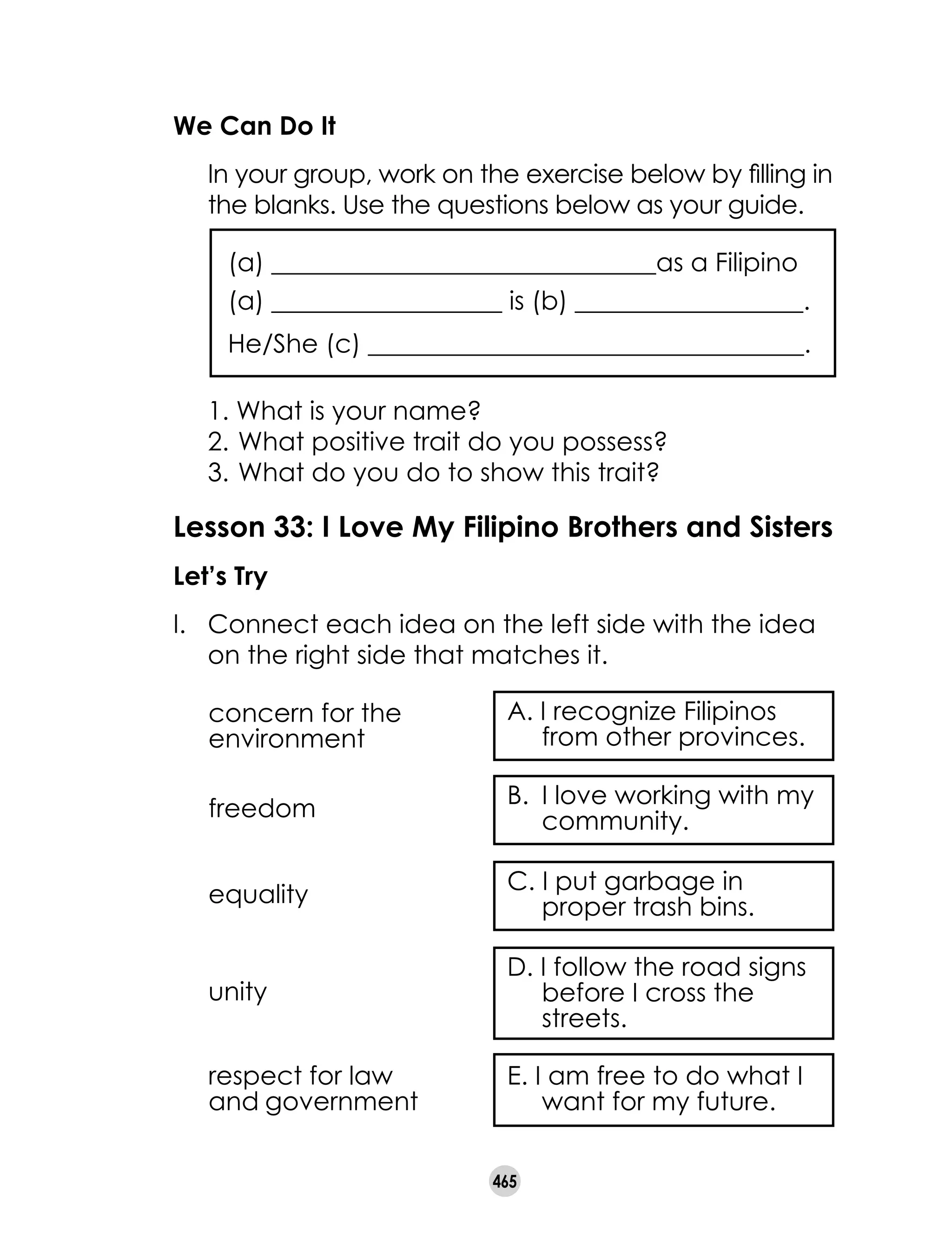 465
We Can Do It
	 In your group, work on the exercise below by filling in
the blanks. Use the questions below as your guide.
(a) ______________________________as a Filipino
(a) __________________ is (b) __________________.
He/She (c) __________________________________.
	 1. What is your name?
	 2.	What positive trait do you possess?
	 3.	What do you do to show this trait?
Lesson 33: I Love My Filipino Brothers and Sisters
Let’s Try
I. 	 Connect each idea on the left side with the idea
on the right side that matches it.
E. I am free to do what I
want for my future.
D. I follow the road signs
before I cross the
streets.
C. I put garbage in
proper trash bins.
B. 	I love working with my
community.
A. I recognize Filipinos
from other provinces.
concern for the
environment
freedom
equality
unity
respect for law
and government
 