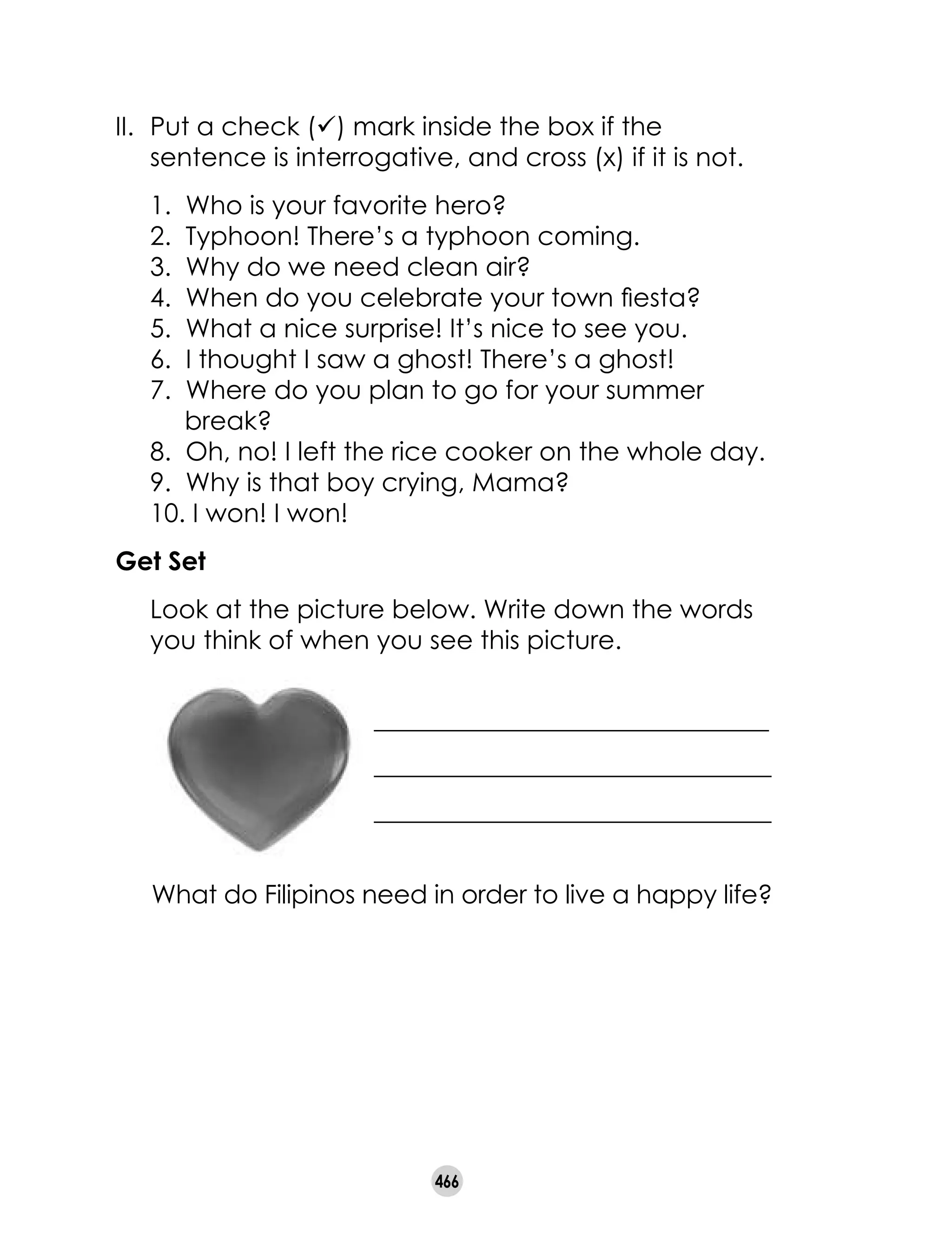 466
II.	 Put a check (ü) mark inside the box if the
sentence is interrogative, and cross (x) if it is not.
1.  Who is your favorite hero?
2.  Typhoon! There’s a typhoon coming.
3.  Why do we need clean air?
4. When do you celebrate your town fiesta?
5.  What a nice surprise! It’s nice to see you.
6.  I thought I saw a ghost! There’s a ghost!
7.  Where do you plan to go for your summer
break?
8. Oh, no! I left the rice cooker on the whole day.
9. Why is that boy crying, Mama?
10. I won! I won!
Get Set
	 Look at the picture below. Write down the words
you think of when you see this picture.
_______________________________
_______________________________
_______________________________
What do Filipinos need in order to live a happy life?
 