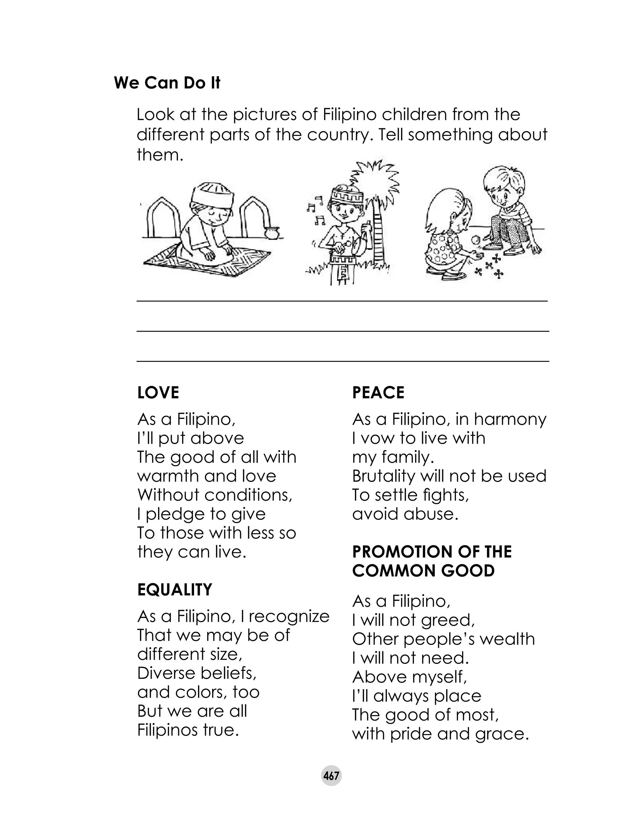467
We Can Do It
	 Look at the pictures of Filipino children from the
different parts of the country. Tell something about
them.
_________________________________________________
_________________________________________________
_________________________________________________
LOVE
As a Filipino, 	
I’ll put above
The good of all with
warmth and love
Without conditions, 	
I pledge to give
To those with less so
they can live.
Equality
As a Filipino, I recognize
That we may be of
different size,
Diverse beliefs, 	
and colors, too
But we are all 	
Filipinos true.
Peace
As a Filipino, in harmony
I vow to live with 	
my family.
Brutality will not be used
To settle fights, 	
avoid abuse.
Promotion of the
Common Good
As a Filipino, 	
I will not greed,
Other people’s wealth 	
I will not need.
Above myself, 	
I’ll always place
The good of most, 	
with pride and grace.
 