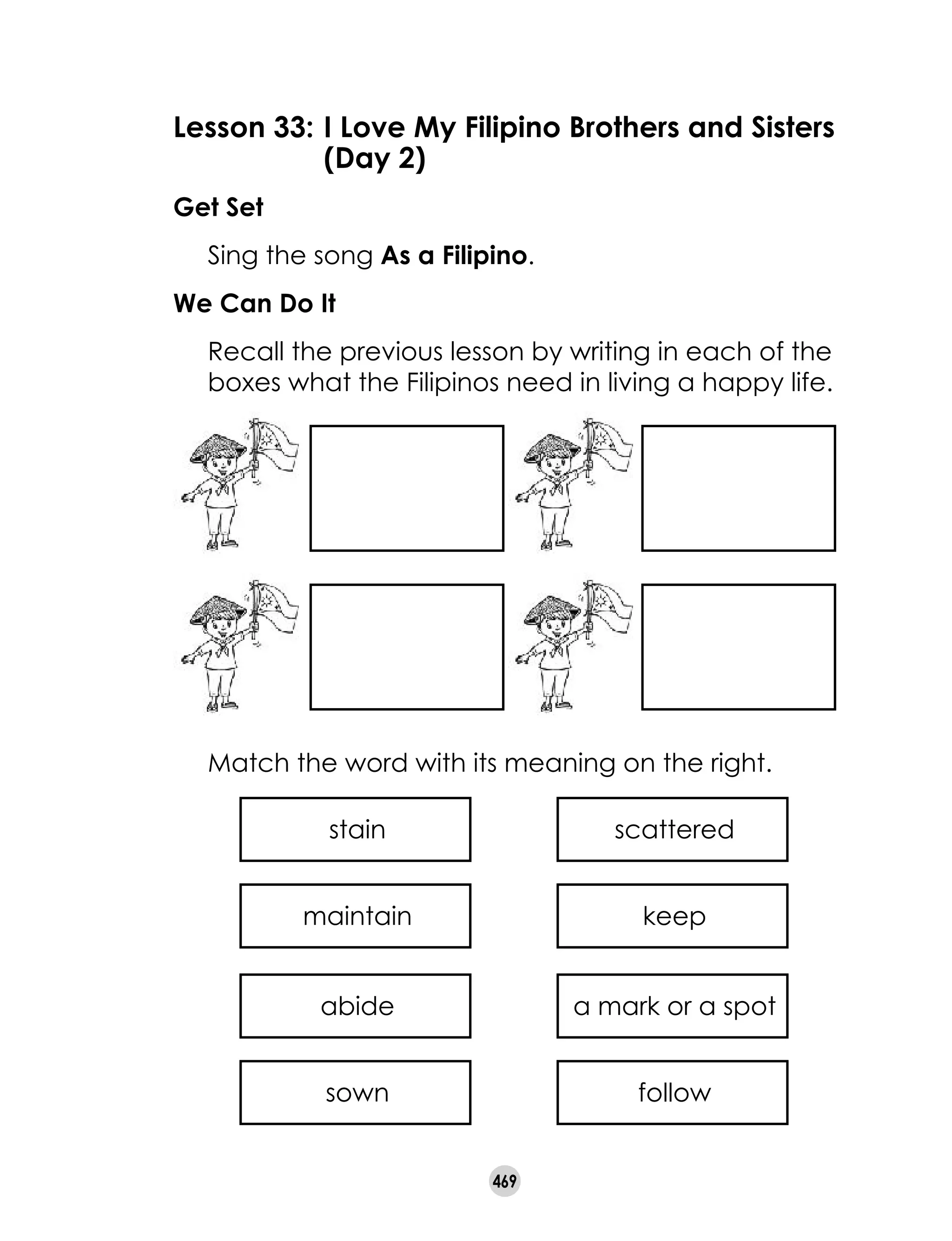 469
Lesson 33: 	I Love My Filipino Brothers and Sisters
	 (Day 2)
Get Set
	 Sing the song As a Filipino.
We Can Do It
	 Recall the previous lesson by writing in each of the
boxes what the Filipinos need in living a happy life.
	 Match the word with its meaning on the right.
scatteredstain
keepmaintain
a mark or a spotabide
followsown
 
