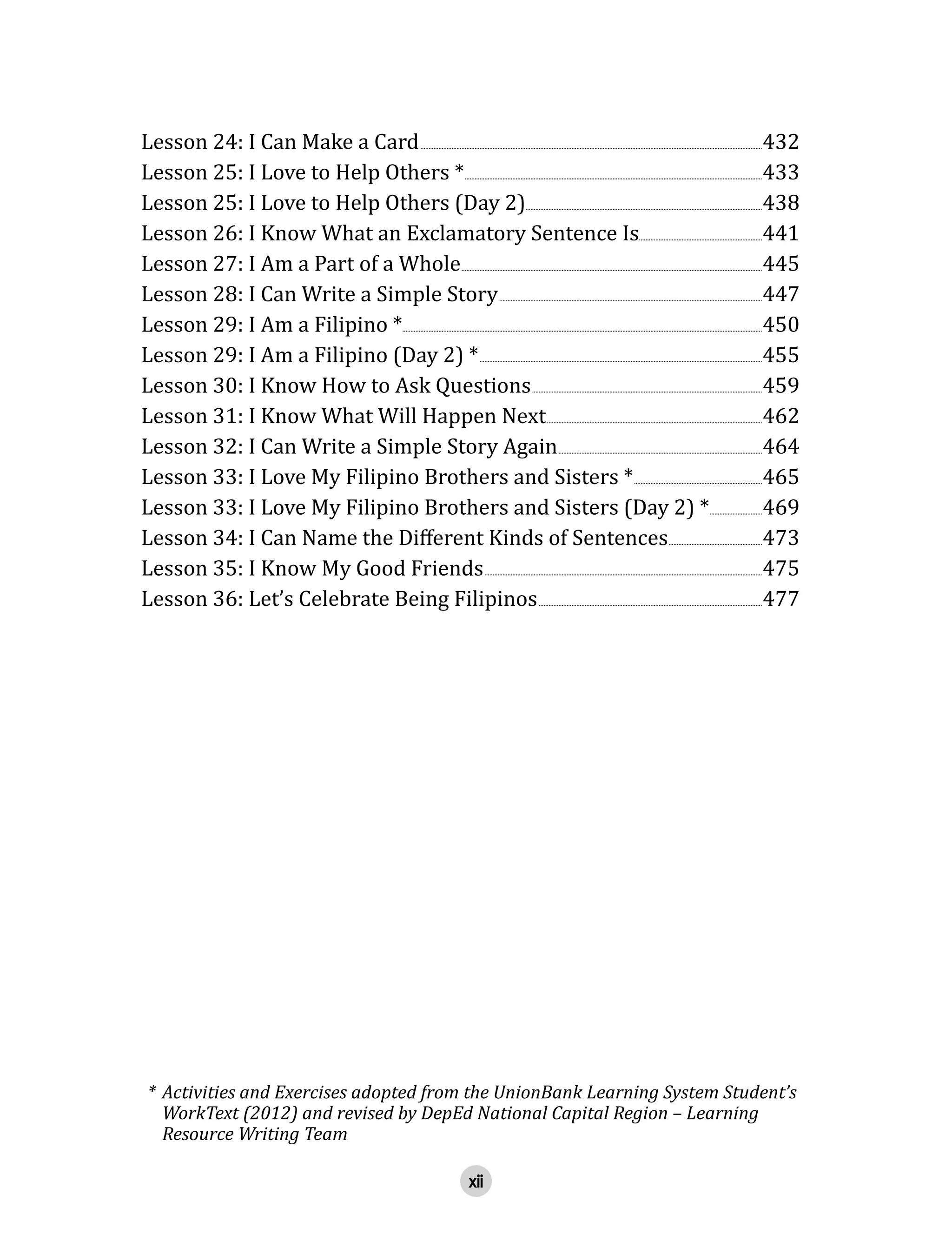 xii
Lesson  24:  I  Can  Make  a  Card  ................................................................................................................................................................................................................432
Lesson  25:  I  Love  to  Help  Others  *  .....................................................................................................................................................................................433
Lesson  25:  I  Love  to  Help  Others  (Day  2)................................................................................................................................................438
Lesson  26:  I  Know  What  an  Exclamatory  Sentence  Is...........................................................................441
Lesson  27:  I  Am  a  Part  of  a  Whole  .......................................................................................................................................................................................445  
Lesson  28:  I  Can  Write  a  Simple  Story  ................................................................................................................................................................447
Lesson  29:  I  Am  a  Filipino  *...........................................................................................................................................................................................................................450
Lesson  29:  I  Am  a  Filipino  (Day  2)  *  ............................................................................................................................................................................455
Lesson  30:  I  Know  How  to  Ask  Questions  ............................................................................................................................................459
Lesson  31:  I  Know  What  Will  Happen  Next  ...................................................................................................................................462
Lesson  32:  I  Can  Write  a  Simple  Story  Again  ............................................................................................................................464
Lesson  33:  I  Love  My  Filipino  Brothers  and  Sisters  *  ..............................................................................465
Lesson  33:  I  Love  My  Filipino  Brothers  and  Sisters  (Day  2)  *  ................................469
  .........................................................473
Lesson  35:  I  Know  My  Good  Friends  .........................................................................................................................................................................475
Lesson  36:  Let’s  Celebrate  Being  Filipinos  ........................................................................................................................................477
*  Activities  and  Exercises  adopted  from  the  UnionBank  Learning  System  Student’s  
WorkText  (2012)  and  revised  by  DepEd  National  Capital  Region  –  Learning  
Resource  Writing  Team
 
