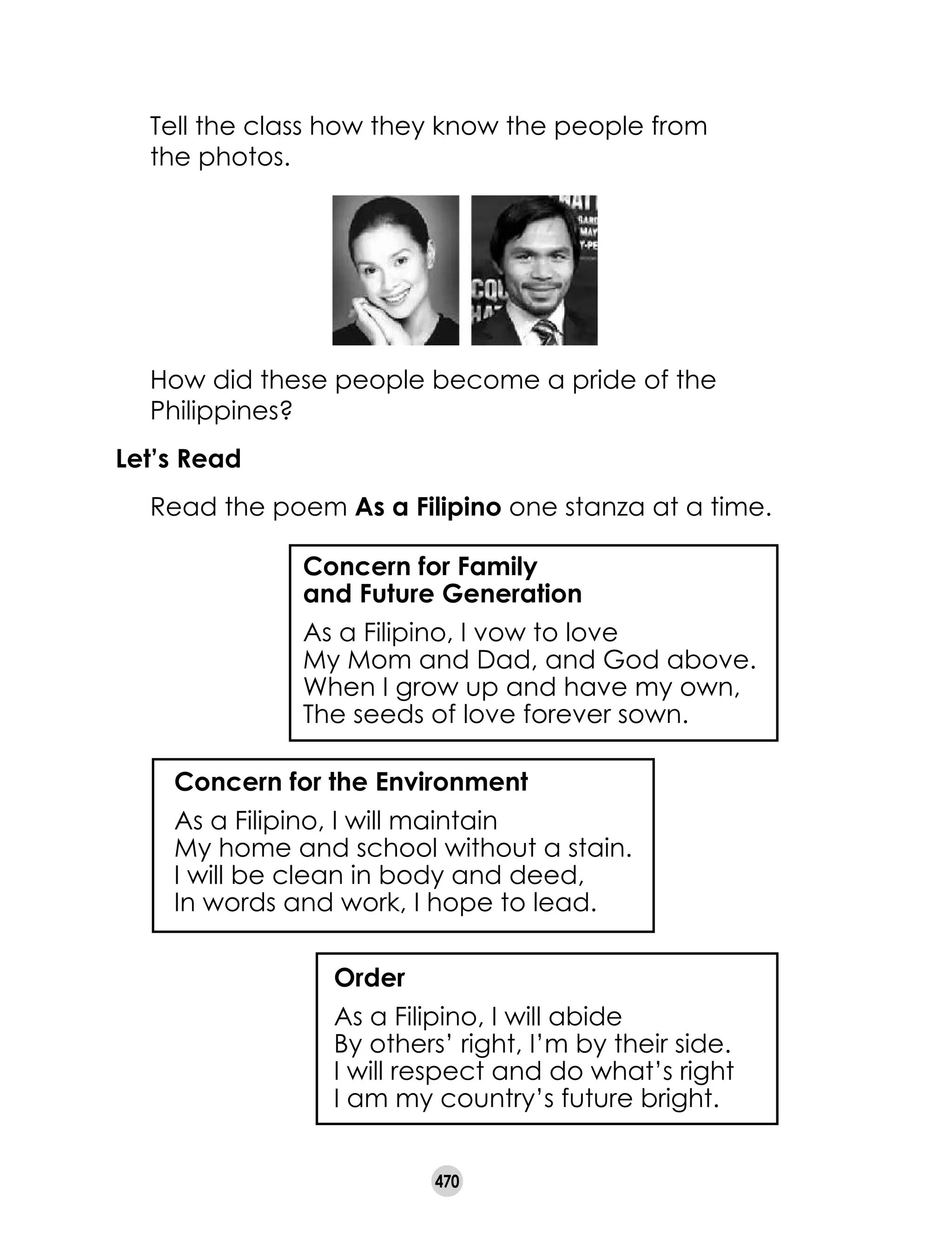 470
	 Tell the class how they know the people from 	
the photos.
	 How did these people become a pride of the
Philippines?
Let’s Read
	 Read the poem As a Filipino one stanza at a time.
Order
As a Filipino, I will abide
By others’ right, I’m by their side.
I will respect and do what’s right
I am my country’s future bright.
Concern for the Environment
As a Filipino, I will maintain
My home and school without a stain.
I will be clean in body and deed,
In words and work, I hope to lead.
Concern for Family
and Future Generation
As a Filipino, I vow to love
My Mom and Dad, and God above.
When I grow up and have my own,
The seeds of love forever sown.
 