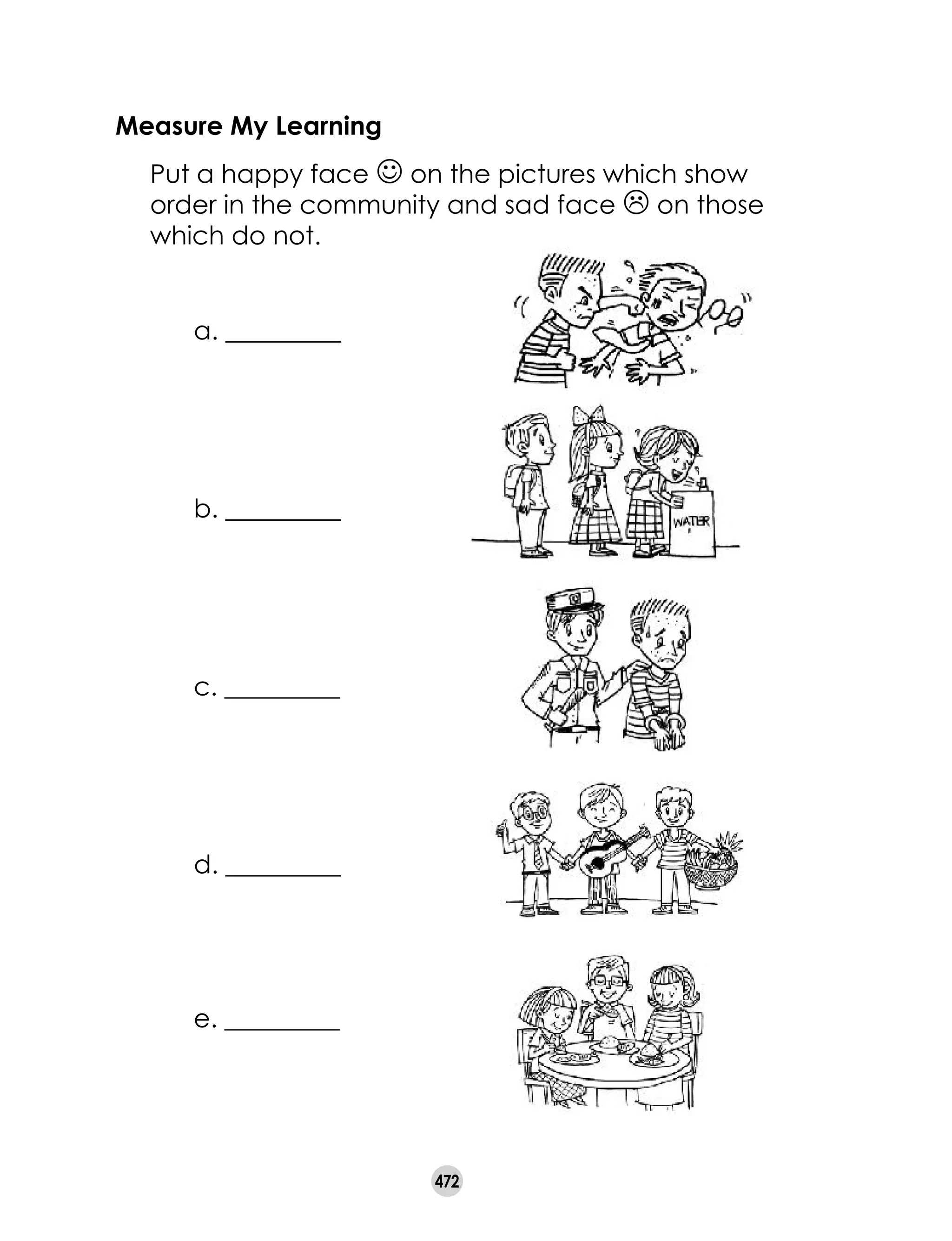 472
Measure My Learning
	 Put a happy face J on the pictures which show
order in the community and sad face L on those
which do not.
a. _________
b. _________
c. _________
d. _________
e. _________
 