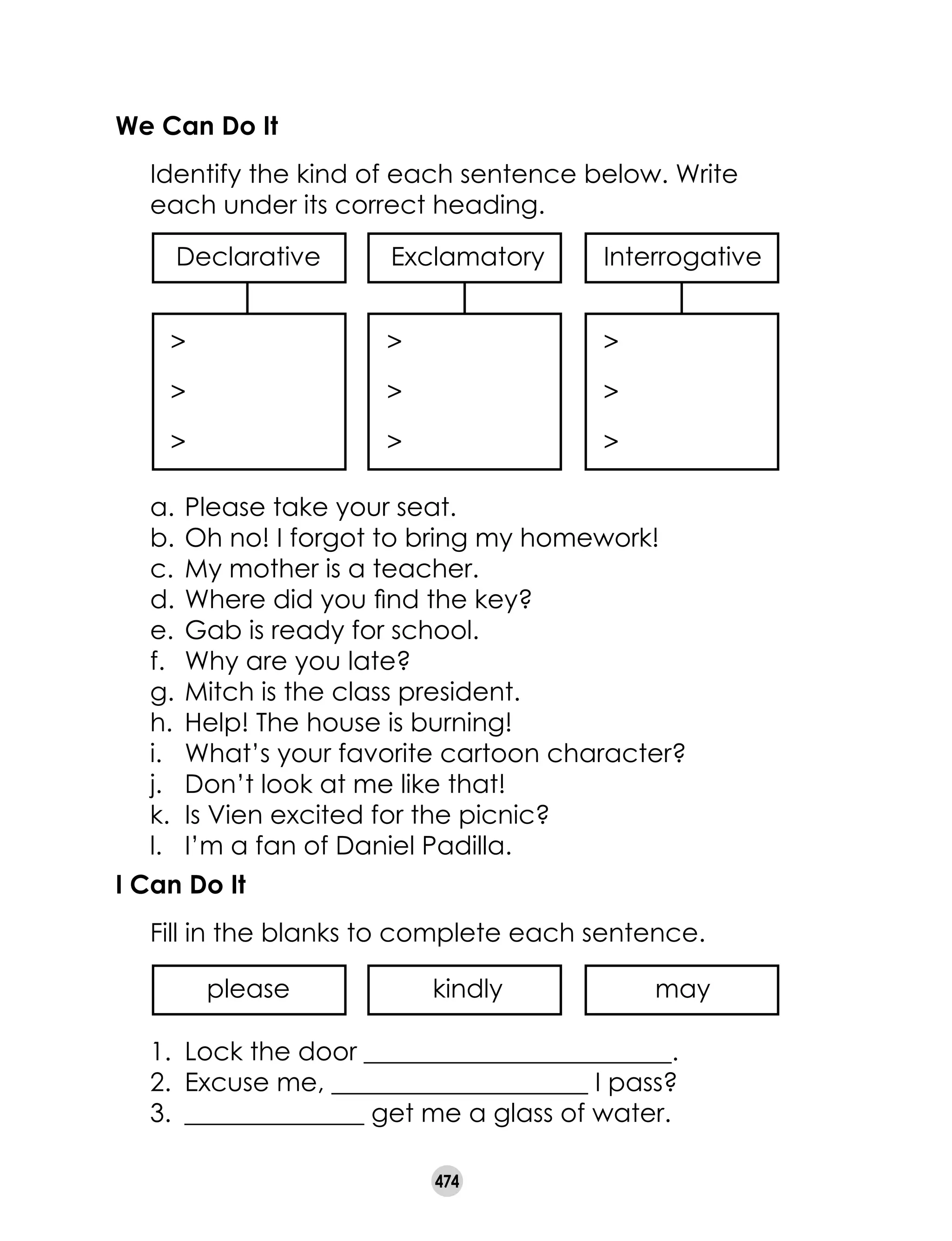 474
We Can Do It
	 Identify the kind of each sentence below. Write
each under its correct heading.
ExclamatoryDeclarative
>
>
>
>
>
>
>
>
>
Interrogative
a. 	Please take your seat.
b. 	Oh no! I forgot to bring my homework!
c. 	My mother is a teacher.
d. 	Where did you find the key?
e. 	Gab is ready for school.
f. 	 Why are you late?
g. 	Mitch is the class president.
h. 	Help! The house is burning!
i. 	 What’s your favorite cartoon character?
j. 	 Don’t look at me like that!
k. 	Is Vien excited for the picnic?
l. 	 I’m a fan of Daniel Padilla.
I Can Do It
	 Fill in the blanks to complete each sentence.
1.	 Lock the door ________________________.
2.	 Excuse me, ____________________ I pass?
3.	 ______________ get me a glass of water.
kindlyplease may
 