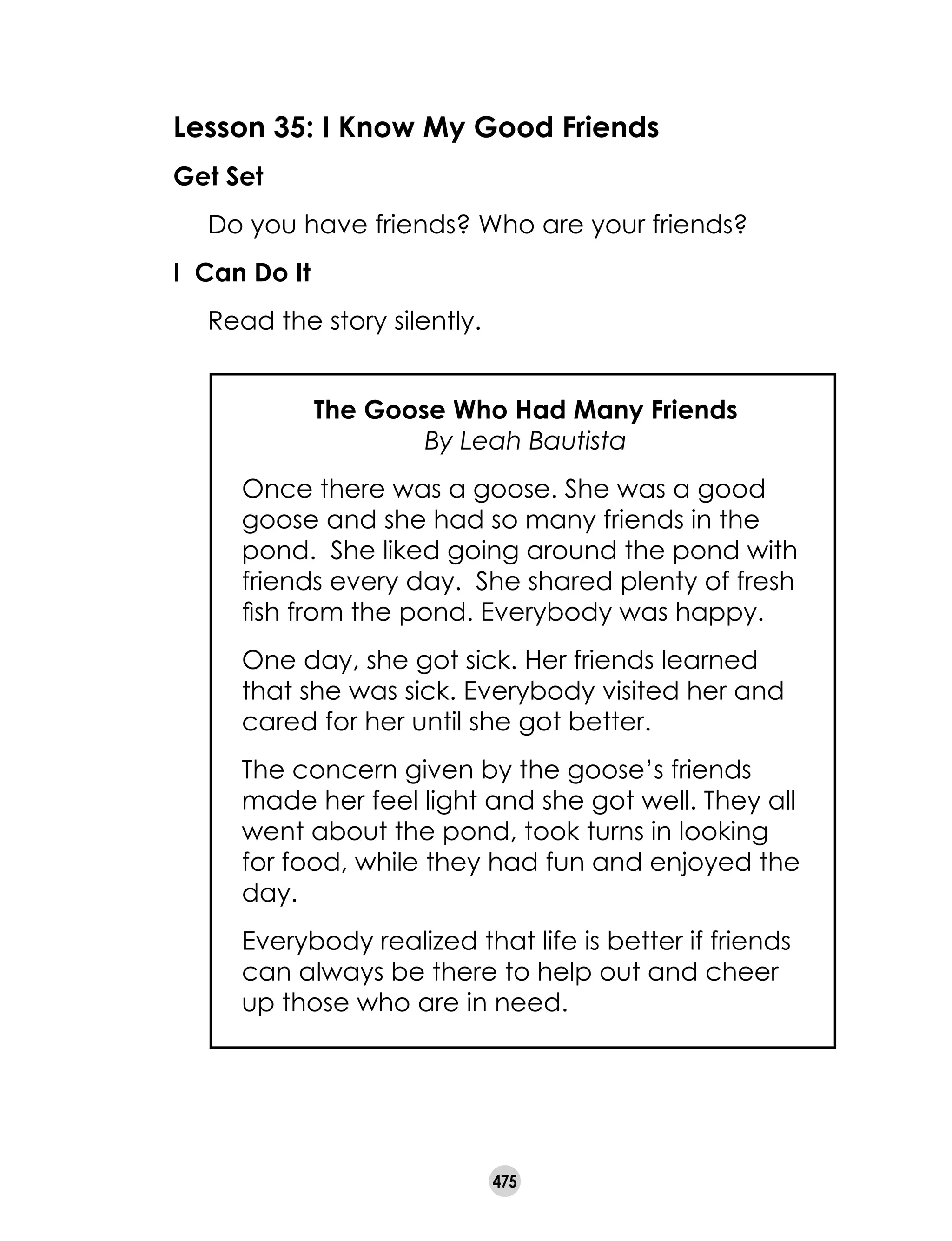 475
Lesson 35: I Know My Good Friends
Get Set
	 Do you have friends? Who are your friends?
I Can Do It
	 Read the story silently.
The Goose Who Had Many Friends
By Leah Bautista
Once there was a goose. She was a good
goose and she had so many friends in the
pond.  She liked going around the pond with
friends every day.  She shared plenty of fresh
fish from the pond. Everybody was happy.
One day, she got sick. Her friends learned
that she was sick. Everybody visited her and
cared for her until she got better.
The concern given by the goose’s friends
made her feel light and she got well. They all
went about the pond, took turns in looking
for food, while they had fun and enjoyed the
day.
Everybody realized that life is better if friends
can always be there to help out and cheer
up those who are in need.
 