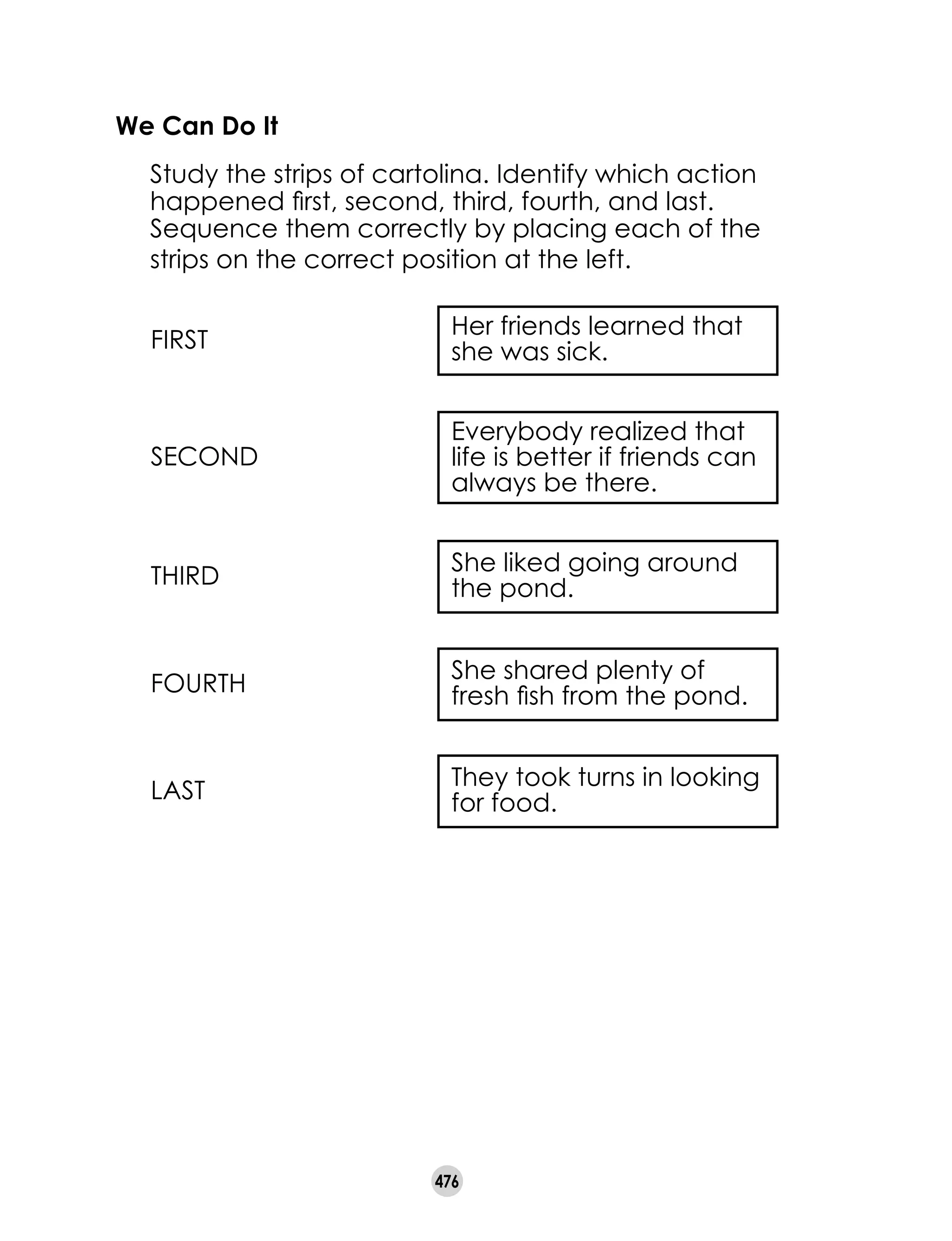 476
We Can Do It
	 Study the strips of cartolina. Identify which action
happened first, second, third, fourth, and last.
Sequence them correctly by placing each of the
strips on the correct position at the left.
She liked going around
the pond.
Everybody realized that
life is better if friends can
always be there.
Her friends learned that
she was sick.FIRST
She shared plenty of
fresh fish from the pond.
They took turns in looking
for food.
SECOND
THIRD
FOURTH
LAST
 