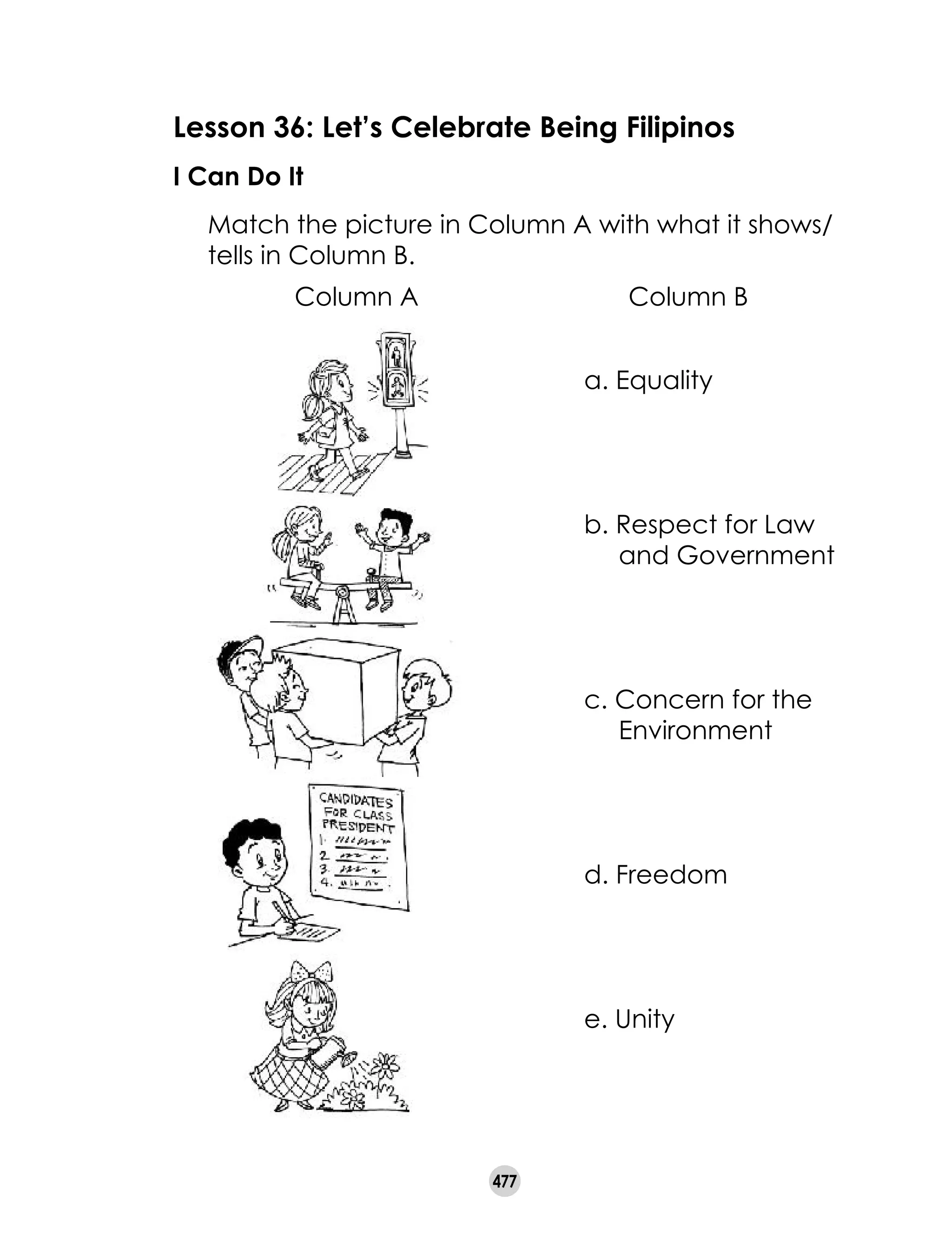 477
Lesson 36: Let’s Celebrate Being Filipinos
I Can Do It
	 Match the picture in Column A with what it shows/
tells in Column B.
a. Equality
b. Respect for Law
and Government
c. Concern for the
Environment
d. Freedom
e. Unity
Column A Column B
 