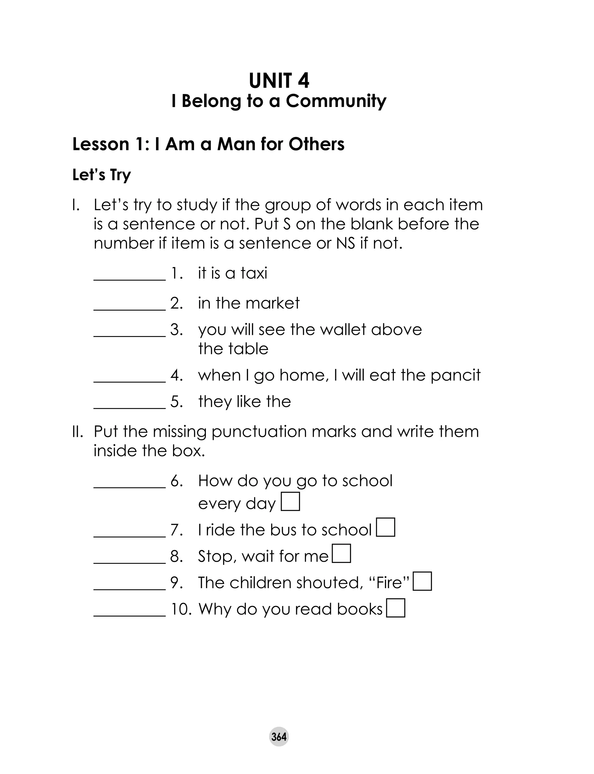 364
UNIT 4
I Belong to a Community
Lesson 1: I Am a Man for Others
Let’s Try
I.	 Let’s try to study if the group of words in each item
is a sentence or not. Put S on the blank before the
number if item is a sentence or NS if not.
	 _________ 1.	 it is a taxi
	 _________ 2.	 in the market
	 _________ 3.	 you will see the wallet above
		 the table
	 _________ 4.	 when I go home, I will eat the pancit
	 _________ 5.	 they like the
II. 	Put the missing punctuation marks and write them
inside the box.
	 _________ 6.	 How do you go to school
			 every day
	 _________ 7.	 I ride the bus to school
	 _________ 8.	 Stop, wait for me
	 _________ 9.	 The children shouted, “Fire”
	 _________ 10.	Why do you read books
 