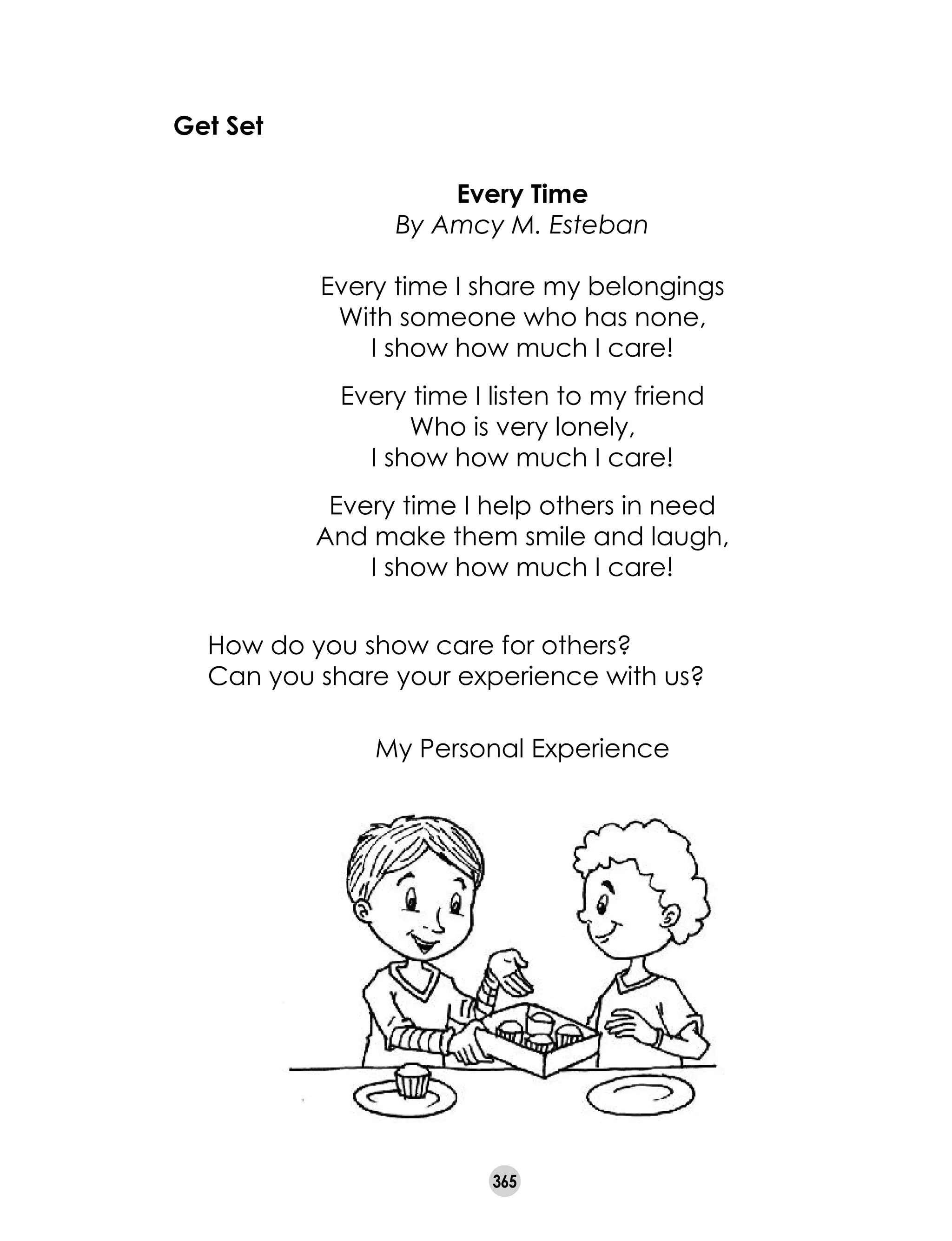 365
Every Time
By Amcy M. Esteban
Every time I share my belongings
With someone who has none,
I show how much I care!
Every time I listen to my friend
Who is very lonely,
I show how much I care!
Every time I help others in need
And make them smile and laugh,
I show how much I care!
	 How do you show care for others?
	 Can you share your experience with us?
My Personal Experience
Get Set
 