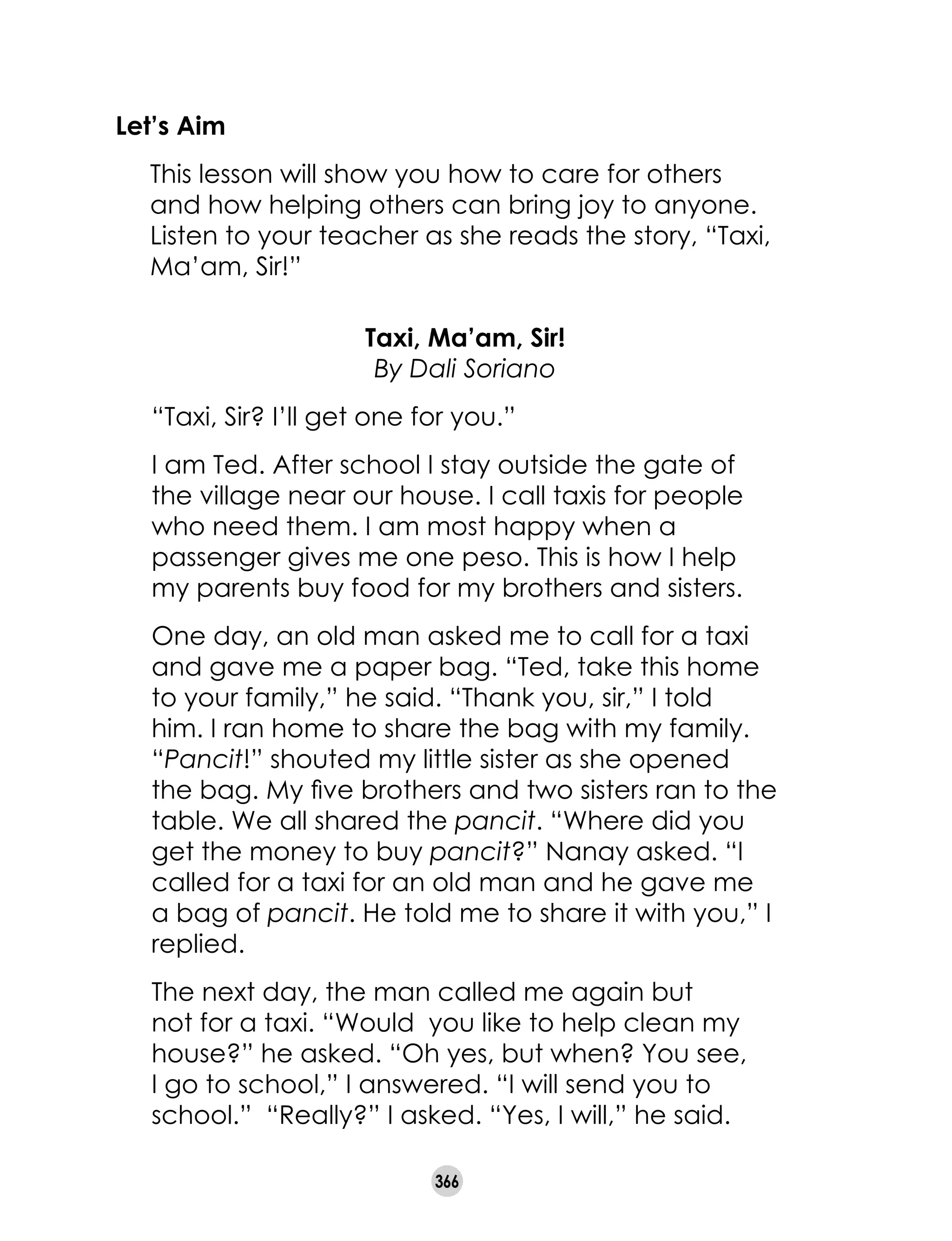 366
Let’s Aim
	 This lesson will show you how to care for others
and how helping others can bring joy to anyone.
Listen to your teacher as she reads the story, “Taxi,
Ma’am, Sir!”
Taxi, Ma’am, Sir!
By Dali Soriano
“Taxi, Sir? I’ll get one for you.”
I am Ted. After school I stay outside the gate of
the village near our house. I call taxis for people
who need them. I am most happy when a
passenger gives me one peso. This is how I help
my parents buy food for my brothers and sisters.
One day, an old man asked me to call for a taxi
and gave me a paper bag. “Ted, take this home
to your family,” he said. “Thank you, sir,” I told
him. I ran home to share the bag with my family.
“Pancit!” shouted my little sister as she opened
the bag. My five brothers and two sisters ran to the
table. We all shared the pancit. “Where did you
get the money to buy pancit?” Nanay asked. “I
called for a taxi for an old man and he gave me
a bag of pancit. He told me to share it with you,” I
replied.
The next day, the man called me again but
not for a taxi. “Would you like to help clean my
house?” he asked. “Oh yes, but when? You see,
I go to school,” I answered. “I will send you to
school.” “Really?” I asked. “Yes, I will,” he said.
 