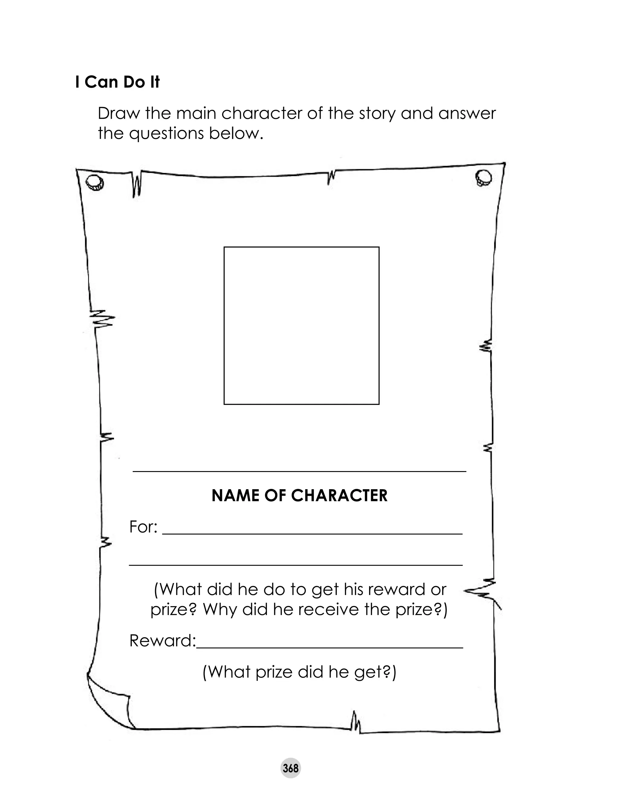 368
I Can Do It	
	 Draw the main character of the story and answer
the questions below.
________________________________________
NAME OF CHARACTER
For: ____________________________________
________________________________________
(What did he do to get his reward or
prize? Why did he receive the prize?)
Reward:________________________________
(What prize did he get?)
 