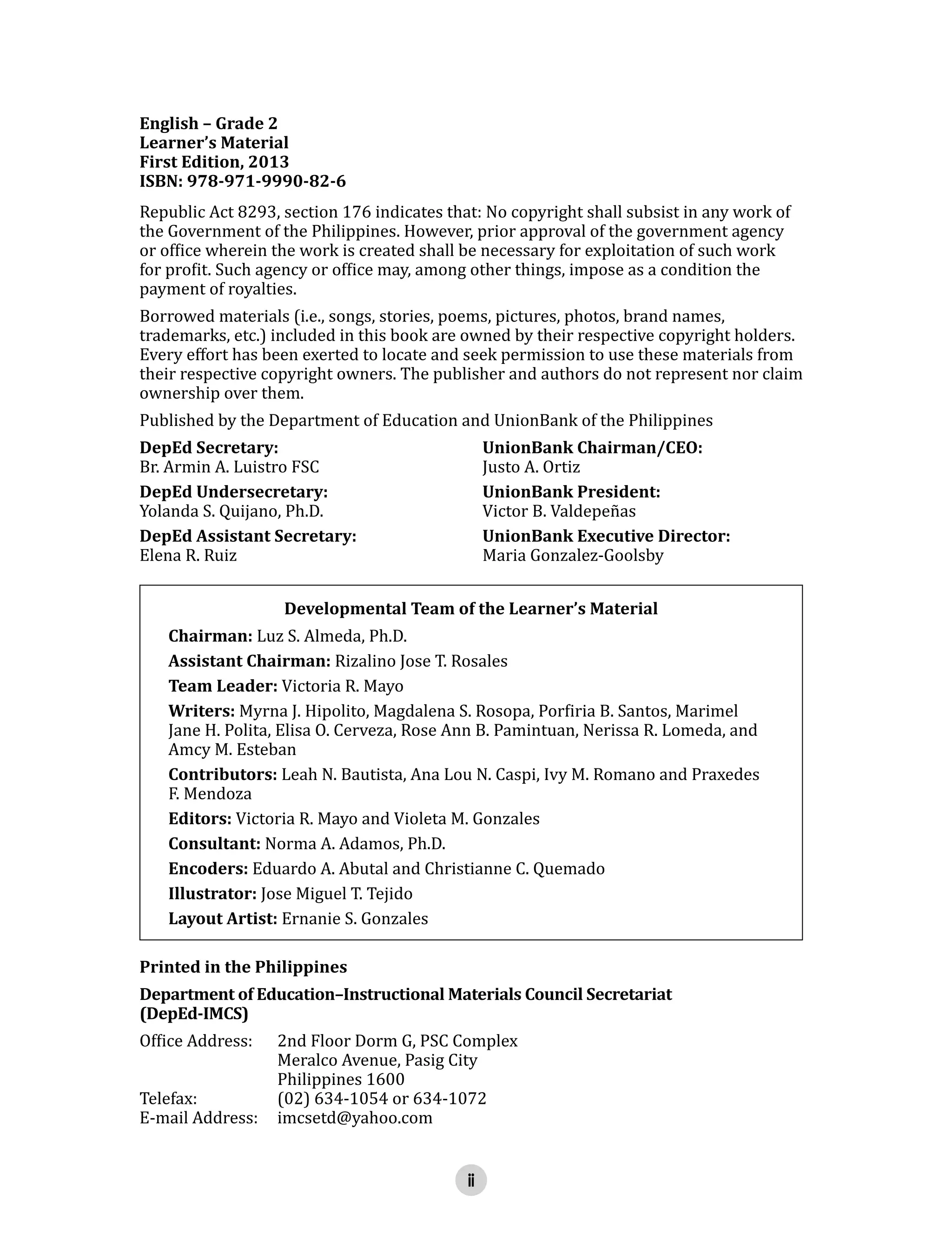 ii
English – Grade 2
Learner’s Material
First Edition, 2013
ISBN: 978-971-9990-82-6
Republic Act 8293, section 176 indicates that: No copyright shall subsist in any work of
the Government of the Philippines. However, prior approval of the government agency
or office wherein the work is created shall be necessary for exploitation of such work
for profit. Such agency or office may, among other things, impose as a condition the
payment of royalties.
Borrowed materials (i.e., songs, stories, poems, pictures, photos, brand names,
trademarks, etc.) included in this book are owned by their respective copyright holders.
Every effort has been exerted to locate and seek permission to use these materials from
their respective copyright owners. The publisher and authors do not represent nor claim
ownership over them.
Published by the Department of Education and UnionBank of the Philippines
DepEd Secretary: UnionBank Chairman/CEO:
Br. Armin A. Luistro FSC Justo A. Ortiz
DepEd Undersecretary: UnionBank President:
Yolanda S. Quijano, Ph.D. Victor B. Valdepeñas
DepEd Assistant Secretary: UnionBank Executive Director:
Elena R. Ruiz Maria Gonzalez-Goolsby
Developmental Team of the Learner’s Material
Chairman: Luz S. Almeda, Ph.D.
Assistant Chairman: Rizalino Jose T. Rosales
Team Leader: Victoria R. Mayo
Writers: Myrna J. Hipolito, Magdalena S. Rosopa, Porfiria B. Santos, Marimel
Jane H. Polita, Elisa O. Cerveza, Rose Ann B. Pamintuan, Nerissa R. Lomeda, and
Amcy M. Esteban
Contributors: Leah N. Bautista, Ana Lou N. Caspi, Ivy M. Romano and Praxedes
F. Mendoza
Editors: Victoria R. Mayo and Violeta M. Gonzales
Consultant: Norma A. Adamos, Ph.D.
Encoders: Eduardo A. Abutal and Christianne C. Quemado
Illustrator: Jose Miguel T. Tejido
Layout Artist: Ernanie S. Gonzales
Printed in the Philippines
Department of Education–Instructional Materials Council Secretariat
(DepEd-IMCS)
Office Address: 2nd Floor Dorm G, PSC Complex
Meralco Avenue, Pasig City
Philippines 1600
Telefax: (02) 634-1054 or 634-1072
E-mail Address: imcsetd@yahoo.com
 