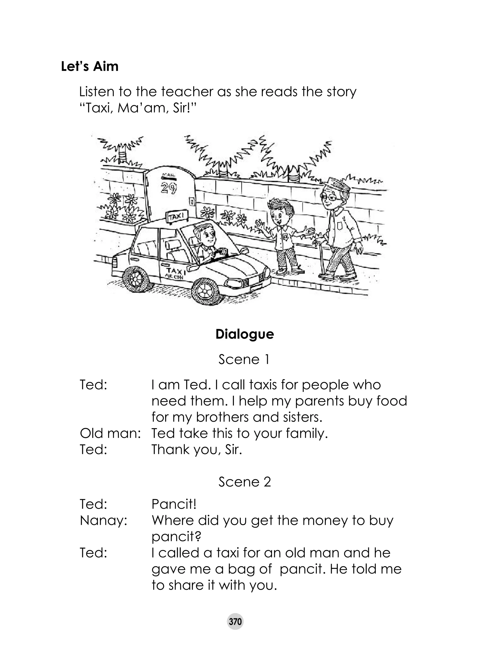 370
Let’s Aim
	 Listen to the teacher as she reads the story
“Taxi, Ma’am, Sir!”
Dialogue
Scene 1
Ted: 	 I am Ted. I call taxis for people who
need them. I help my parents buy food
for my brothers and sisters.
Old man: 	 Ted take this to your family.
Ted:	 Thank you, Sir.
Scene 2
Ted:	 Pancit!
Nanay:	 Where did you get the money to buy
pancit?
Ted:	 I called a taxi for an old man and he
gave me a bag of pancit. He told me
to share it with you.
 