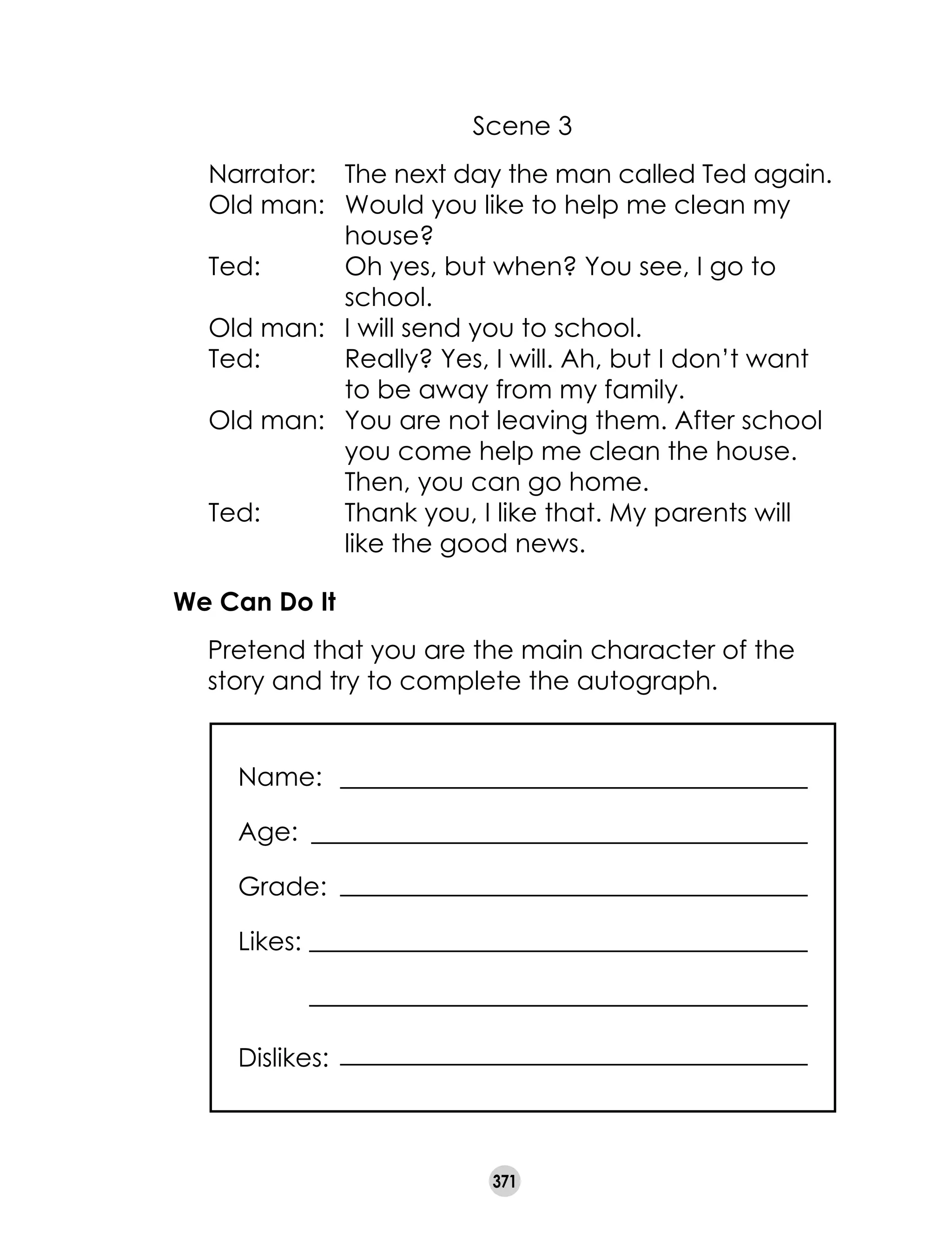 371
Scene 3
Narrator: 	 The next day the man called Ted again.
Old man: 	 Would you like to help me clean my
house?
Ted:	 Oh yes, but when? You see, I go to
school.
Old man: 	 I will send you to school.
Ted:	 Really? Yes, I will. Ah, but I don’t want
to be away from my family.
Old man: 	 You are not leaving them. After school
you come help me clean the house.
Then, you can go home.
Ted:	 Thank you, I like that. My parents will
like the good news.
We Can Do It
	 Pretend that you are the main character of the
story and try to complete the autograph.
Name:	
Age:
Grade:
Likes:
Dislikes:	
 