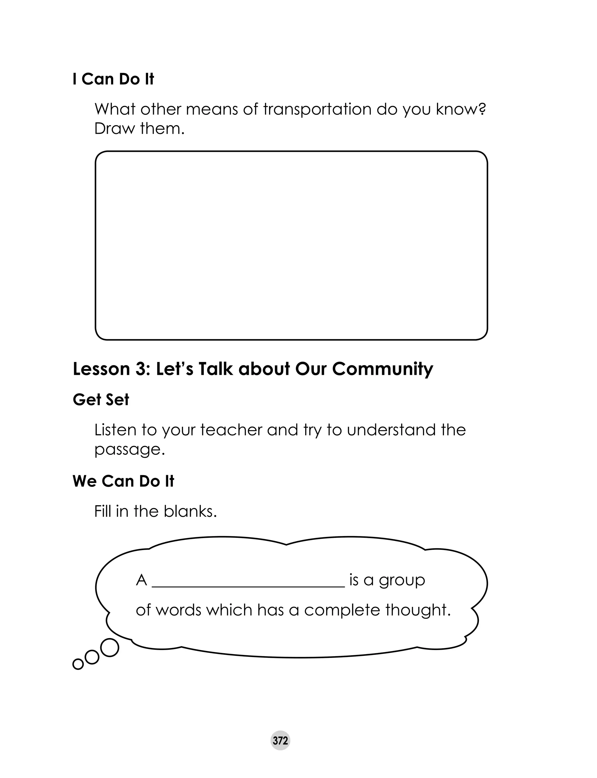 372
I Can Do It
	 What other means of transportation do you know?
Draw them.
Lesson 3: Let’s Talk about Our Community
Get Set
	 Listen to your teacher and try to understand the
passage.
We Can Do It
	 Fill in the blanks.
A ________________________ is a group
of words which has a complete thought.
 