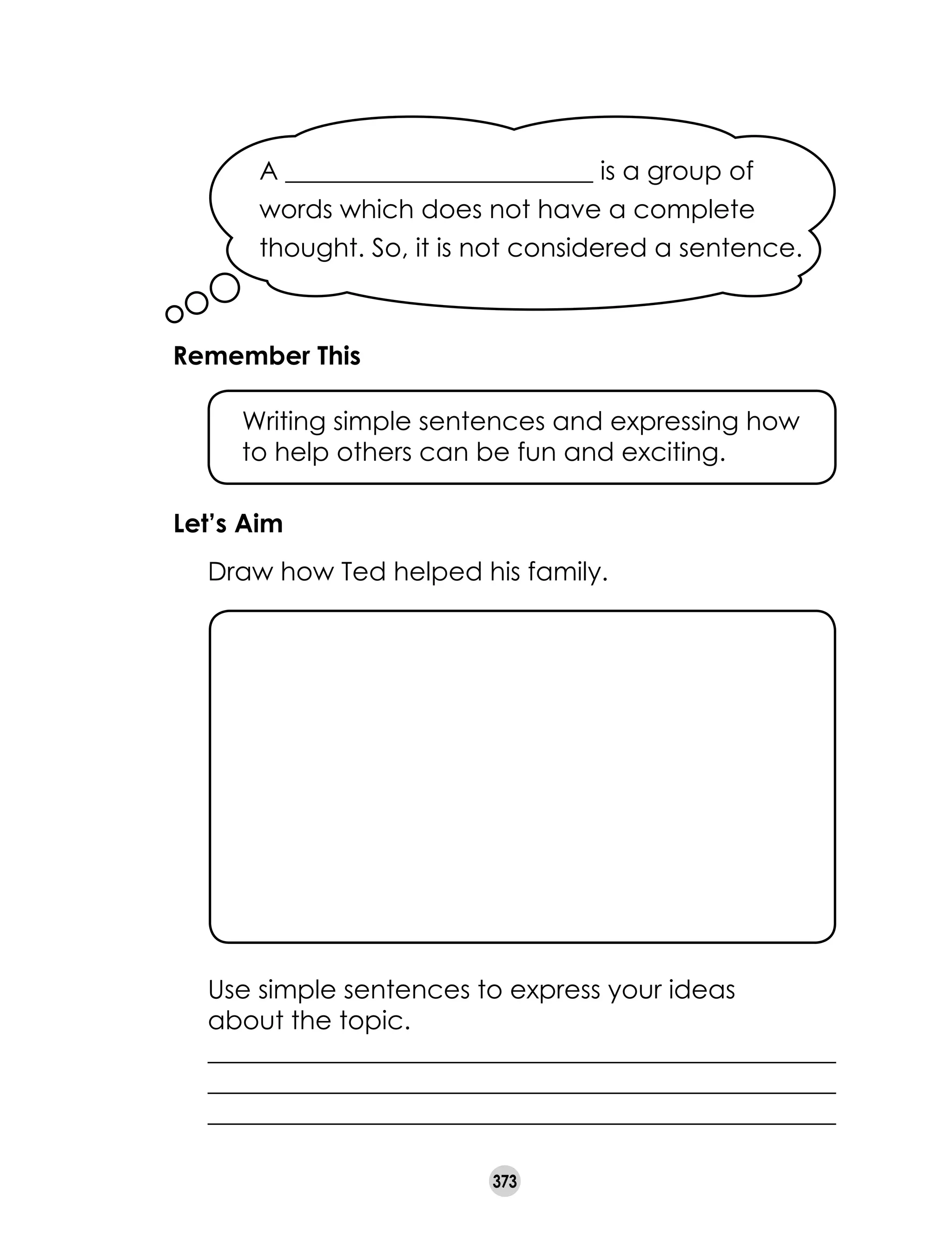 373
A ________________________ is a group of
words which does not have a complete
thought. So, it is not considered a sentence.
Remember This
	 Writing simple sentences and expressing how
to help others can be fun and exciting.
Let’s Aim
	 Draw how Ted helped his family.
	 Use simple sentences to express your ideas
	 about the topic.
	 _________________________________________________
	 _________________________________________________
	 _________________________________________________
 