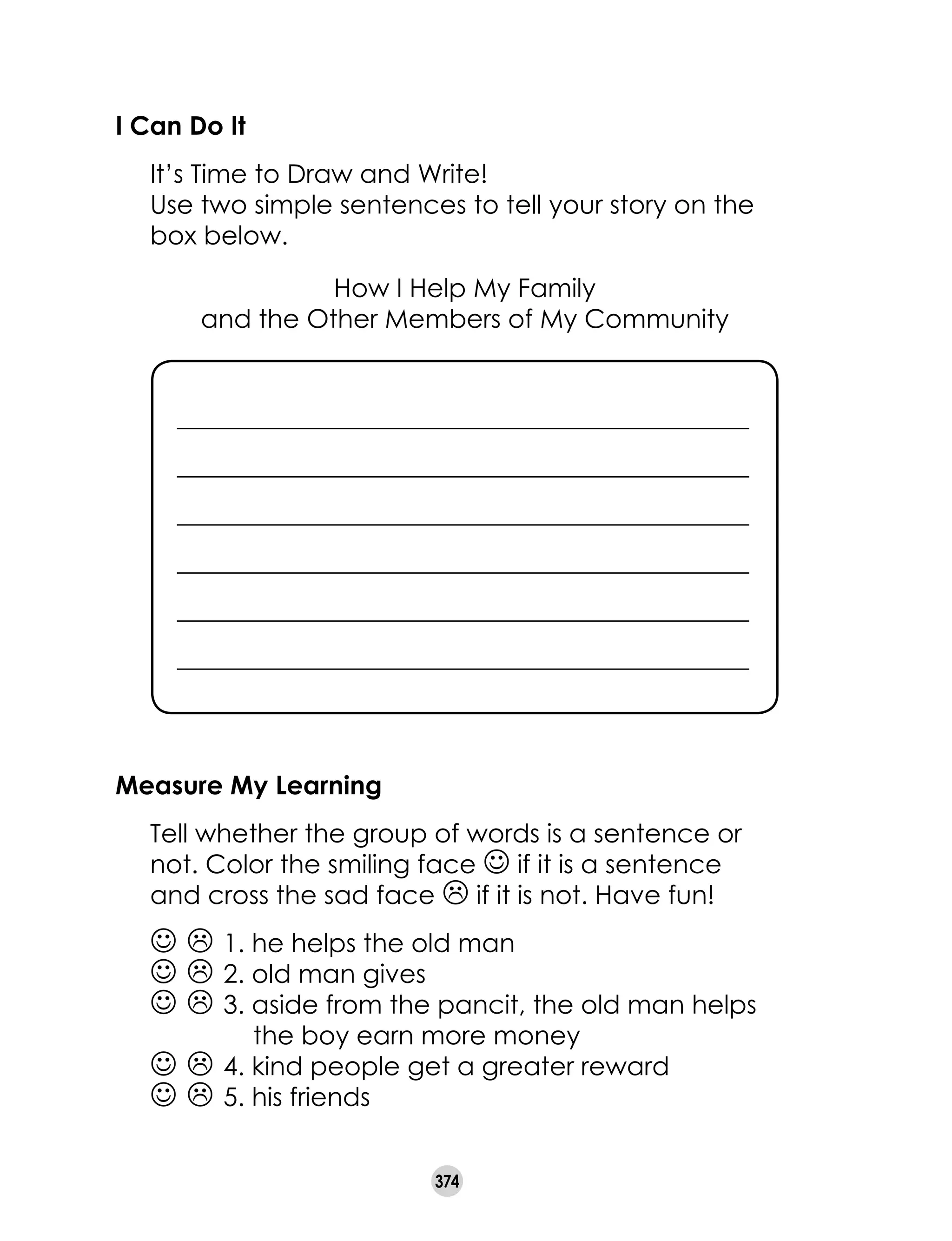 374
I Can Do It
	 It’s Time to Draw and Write!
	 Use two simple sentences to tell your story on the
box below.
How I Help My Family
and the Other Members of My Community
Measure My Learning
	 Tell whether the group of words is a sentence or
not. Color the smiling face J if it is a sentence
and cross the sad face L if it is not. Have fun!
J L 1. he helps the old man		
J L 2. old man gives
J L 3. aside from the pancit, the old man helps
the boy earn more money
J L 4. kind people get a greater reward
J L 5. his friends
_____________________________________________
_____________________________________________
_____________________________________________
_____________________________________________
_____________________________________________
_____________________________________________
 