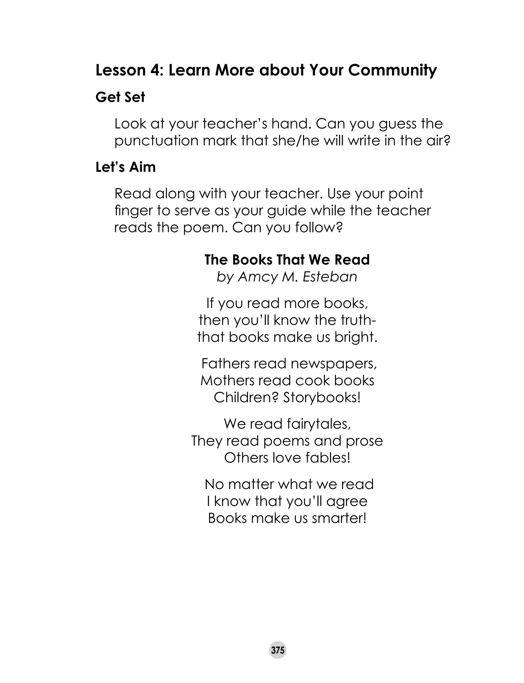 375
The Books That We Read
by Amcy M. Esteban
If you read more books,
then you’ll know the truth-
that books make us bright.
Fathers read newspapers,
Mothers read cook books
Children? Storybooks!
We read fairytales,
They read poems and prose
Others love fables!
No matter what we read
I know that you’ll agree
Books make us smarter!
Lesson 4: Learn More about Your Community
Get Set
	 Look at your teacher’s hand. Can you guess the
punctuation mark that she/he will write in the air?
Let’s Aim
	 Read along with your teacher. Use your point
finger to serve as your guide while the teacher
reads the poem. Can you follow?
 