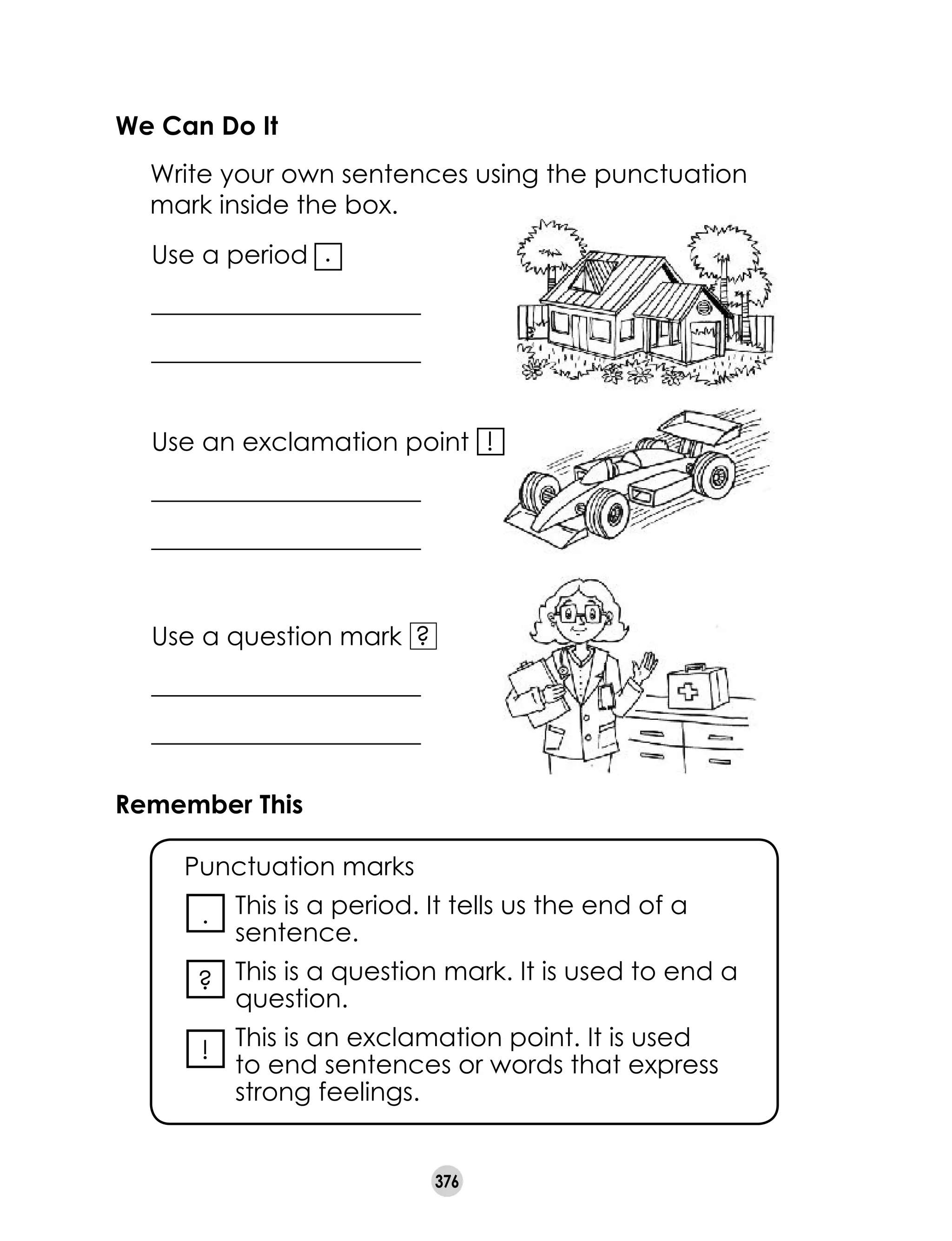 376
We Can Do It
	 Write your own sentences using the punctuation
mark inside the box.
Use a period
_____________________
_____________________
!Use an exclamation point
_____________________
_____________________
.
?Use a question mark
_____________________
_____________________
Remember This
	 Punctuation marks
	 This is a period. It tells us the end of a
sentence.
	 This is a question mark. It is used to end a
question.
	 This is an exclamation point. It is used
to end sentences or words that express
strong feelings.
.
?
!
 