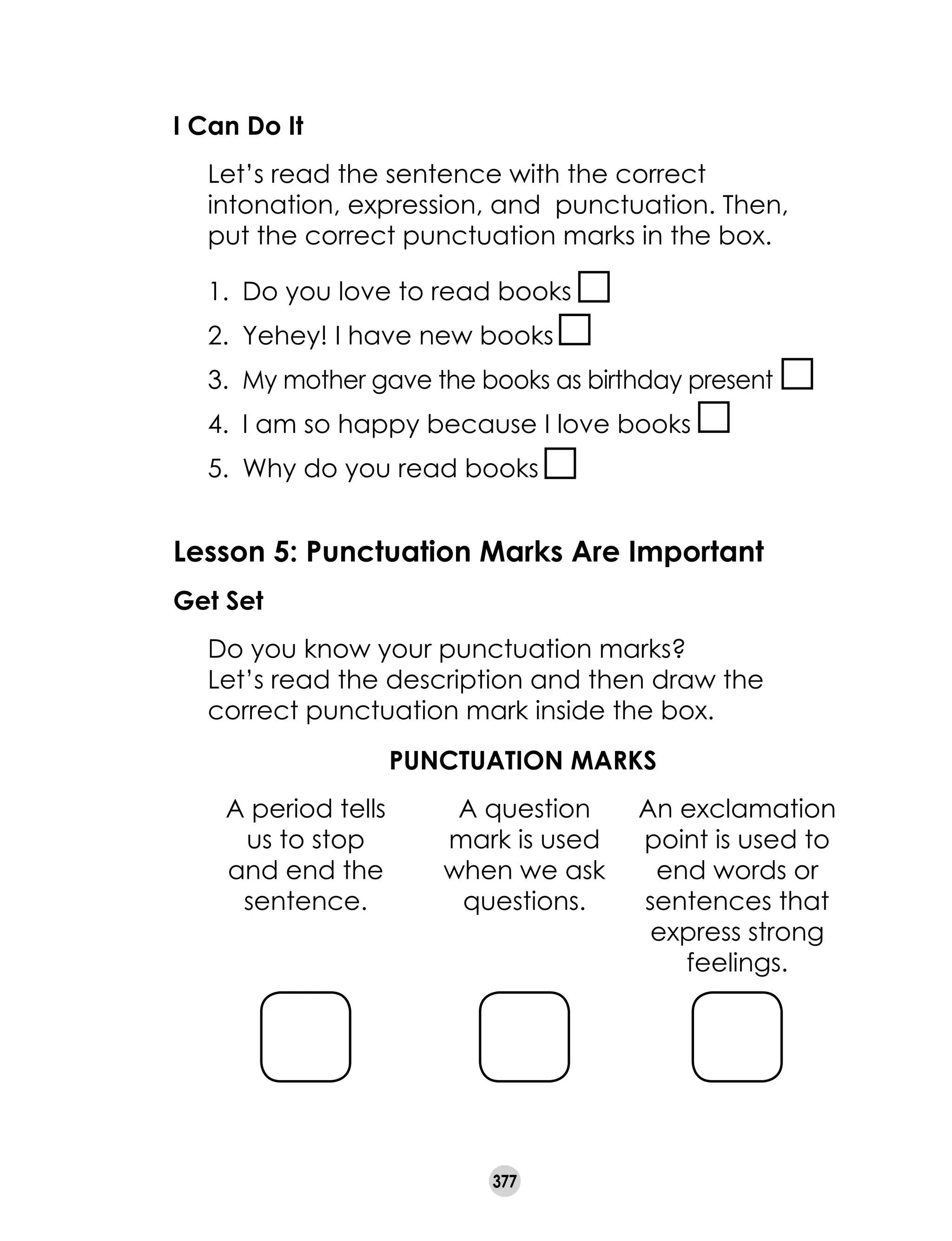 377
I Can Do It
	 Let’s read the sentence with the correct
intonation, expression, and punctuation. Then,
put the correct punctuation marks in the box.
1.	 Do you love to read books
2.	 Yehey! I have new books
3.	 My mother gave the books as birthday present
4.	 I am so happy because I love books
5.	 Why do you read books
Lesson 5: Punctuation Marks Are Important
Get Set
	 Do you know your punctuation marks?
	 Let’s read the description and then draw the
correct punctuation mark inside the box.
PUNCTUATION MARKS
A period tells
us to stop
and end the
sentence.
A question
mark is used
when we ask
questions.
An exclamation
point is used to
end words or
sentences that
express strong
feelings.
 